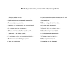 Relação de possíveis temas para o exercício da troca de experiências




1. Consegue-se êxito na vida…                                   11. Um acontecimento que muito me ajudou na vida…

2. Alguém encontra tempo para algo mais quando…                 12. Eu queria ser…

3. As pessoas que esquecemos…                                   13. O que mais gosto na minha vida…

4. Fracassos que transformamos em novos sucessos…               14. Quando tenho algo a dizer…

5. As amizades que mais nos ajudam…                             15. Quando tenho um problema difícil…

6. Sabe-se enfrentar os desafios da vida quando…                16. Ocasiões em que me senti útil…

7. Começamos a ser adultos quando…                              17. Ocasiões em que me senti inútil…

8. Há factos que revelam as nossas possibilidades…              18. Paisagens que me inspiram…

9. Revelamos as nossas limitações quando…                       19. Coisas que me comovem…

10. Nada nos frustra tanto…                                     20. Situações que me provocam…
 