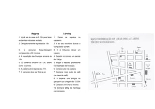 Regras                                   Tarefas
1. Você sai de casa às 9.15h para fazer   1.   Deixar     os   sapatos   no
as tarefas indicadas ao lado.             sapateiro.
2. Obrigatoriamente regressa às 13h.      2. Ir ao seu escritório buscar o
                                          computador portátil.
3.     O    percurso     Casa-Garagem     3. Ir à tinturaria deixar um
corresponde a 30 minutos.                 casaco.
4. A repartição das finanças encerra às   4. Expedir no correio um pacote
10h.                                      de 10Kgs.
5. O comércio encerra às 12h, assim       5. Pagar o imposto profissional
como o correio.                           na repartição de finanças.
6. A padaria abre depois das 11h.         6. Comprar pão na padaria.
7. O percurso deve ser feito a pé.        7. Comprar meio quilo de café
                                          (na casa de café)
                                          8. Ir esperar uns amigos na
                                          garagem que chegam às 12.30h
                                          9. Comprar um livro na livraria.
                                          10. Comprar 250g de manteiga
                                          na mercearia.
 