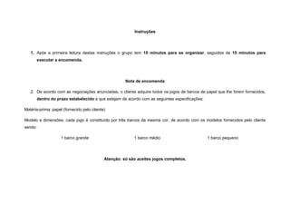 Instruções




   1. Após a primeira leitura destas instruções o grupo tem 10 minutos para se organizar, seguidos de 15 minutos para
         executar a encomenda.




                                                      Nota de encomenda

   2. De acordo com as negociações anunciadas, o cliente adquire todos os jogos de barcos de papel que lhe forem fornecidos,
         dentro do prazo estabelecido e que estejam de acordo com as seguintes especificações:

Matéria-prima: papel (fornecido pelo cliente)

Modelo e dimensões: cada jogo é constituído por três barcos da mesma cor, de acordo com os modelos fornecidos pelo cliente
sendo:

                     1 barco grande                       1 barco médio                          1 barco pequeno




                                            Atenção: só são aceites jogos completos.
 