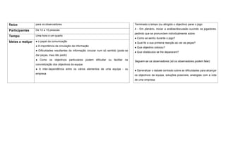 físico             para os observadores.                                                       Terminado o tempo (ou atingido o objectivo) parar o jogo

                   De 12 a 15 pessoas                                                          4 - Em plenário, iniciar a análise/discussão ouvindo os jogadores,
Participantes
                                                                                               pedindo que se pronunciem individualmente sobre:
Tempo              Uma hora e um quarto
                                                                                               ● Como se sentiu durante o jogo?
Ideias a realçar   ● o papel da comunicação
                                                                                               ● Qual foi a sua primeira reacção ao ver as peças?
                   ● A importância da circulação da informação
                                                                                               ● Que objectivo colocou?
                   ● Dificuldades resultantes da informação circular num só sentido (pode-se
                                                                                               ● Que obstáculos se lhe depararam?
                   dar peças, mas não pedir)
                   ● Como os objectivos particulares podem dificultar ou facilitar na
                                                                                               Seguem-se os observadores (só os observadores podem falar)
                   concretização dos objectivos da equipa
                   ● A inter-dependência entre os vários elementos de uma equipa - ou
                                                                                               ● Generalizar o debate centrado sobre as dificuldades para alcançar
                   empresa
                                                                                               os objectivos da equipa, soluções possíveis, analogias com a vida
                                                                                               de uma empresa.
 