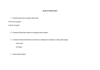 Guião do Observador




   1. Quantas peças tem a pessoa observada

● No início do jogo?

● No fim do jogo?




   2. A pessoa observada recebe ou entrega primeiro peças?




   3. A pessoa observada dificulta ou favorece a realização do objectivo a atingir pela equipa

           ● Em quê?

           ● Porquê




   4. Outras observações.
 