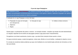 O que são Jogos Pedagógicos

Pode entender-se como Jogo Pedagógico um conjunto de técnicas com utilização de meios mais ou menos elaborados, que
permitem uma participação e envolvimento geral dos formandos a nível cognitivo e afectivo, implicando a linguagem oral, gestual e
corporal e que tem sempre presente um objectivo pedagógico.

A realização de um Jogo Pedagógico envolve três fases:

   1) Preparação do grupo de formação          2) Execução do Jogo                        3) Análise e síntese conclusiva
       com indicação dos:
      Objectivos
      Regras



Quando jogam, os participantes são postos a vivenciar – em situação simulada – situações cuja solução não está estandardizada:
as “soluções” dependem do livre arbítrio de cada jogador (embora o jogo possa induzir comportamentos).

Os jogadores nunca fazem exactamente, durante o jogo, o que eles tinham intenção de fazer quando o iniciam.

Em jogos envolvendo equipas, a acção dos jogadores, muitas vezes, dificulta, em vez de facilitar, a realização do objectivo comum.

É a tomada de consciência destes problemas que age como facilitadora de uma transformação profunda dos formandos ao nível
das suas atitudes.
 