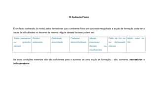 O Ambiente Físico




É um facto conhecido (e vivido) pelos formadores que o ambiente físico em que está mergulhada a acção de formação pode ser a
causa de dificuldades no decorrer da mesma. Alguns desses factores podem ser:

Salas pequenas Ruídos               Deficiente        Cadeiras          Mesas              Falta de luz ou Muito calor ou
ou       grandes exteriores         sonoridade        desconfortáveis   pequenas           luz   demasiado frio
demais                                                                  demais          ou intensa
                                                                        insuficientes



As boas condições materiais não são suficientes para o sucesso de uma acção de formação… são, somente, necessárias e
indispensáveis.
 