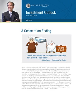 Investment Outlook
from Bill Gross
May 2015
Having turned the corner on my 70th year, like prize winning author Julian Barnes, I have a
sense of an ending. Death frightens me and causes what Barnes calls great unrest, but for
me it is not death but the dying that does so. After all, we each fade into unconsciousness
every night, do we not? Where was “I” between 9 and 5 last night? Nowhere that I can
remember, with the exception of my infrequent dreams. Where was “I” for the 13 billion years
following the Big Bang? I can’t remember, but assume it will be the same after I depart –
going back to where I came from, unknown, unremembered, and unconscious after billions
of future eons. I’ll miss though, not knowing what becomes of “you” and humanity’s torturous
path – how it will all turn out in the end. I’ll miss that sense of an ending, but it seems more of
an uneasiness, not a great unrest. What I fear most is the dying – the “Tuesdays with Morrie”
that for Morrie became unbearable each and every day in our modern world of medicine and
extended living; the suffering that accompanied him and will accompany most of us along
that downward sloping glide path filled with cancer, stroke, and associated surgeries which
make life less bearable than it was a day, a month, a decade before.		
“There is accumulation; there is responsibility; after these,
there is unrest – great unrest.”		
– Julian Barnes – The Sense of an Ending
A Sense of an Ending
 