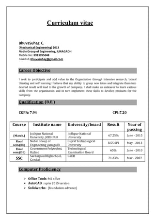 Curriculam vitae
BhuvaSuhag C.
(Mechanical Engineering) 2013
Noble Group of Engineering, JUNAGADH
Mobile No:-9913995048
Email id:-bhuvasuhag@gmail.com
Career Objective
I seek to participate and add value to the Organization through intensive research; lateral
thinking and self learning I believe that my ability to grasp new ideas and integrate them into
desired result will lead to the growth of Company. I shall make an endeavor to learn various
skills from the organization and in turn implement these skills to develop products for the
Company.
Qualification (B.E.)
CGPA: 7.94 CPI:7.20
Computer Proficiency
 Office Tools: MS office
 AutoCAD : up to 2015 version
 Solidworks: (foundation-advance)
Course Institute name University/board Result Year of
passing
(M.tech.)
Jodhpur National
University, JODHPUR
Jodhpur National
University
67.25% June - 2015
Final
sem.(BE)
Noble Group of
Engineering ,Junagadh
Gujrat Technological
University
8.55 SPI May - 2013
Final
sem.(DE)
Government Polytechni,
Rajkot
Technological
Examination Board
65% June - 2010
SSC
SardarpatelHighschool,
Gondal
GSEB
71.23% Mar - 2007
 