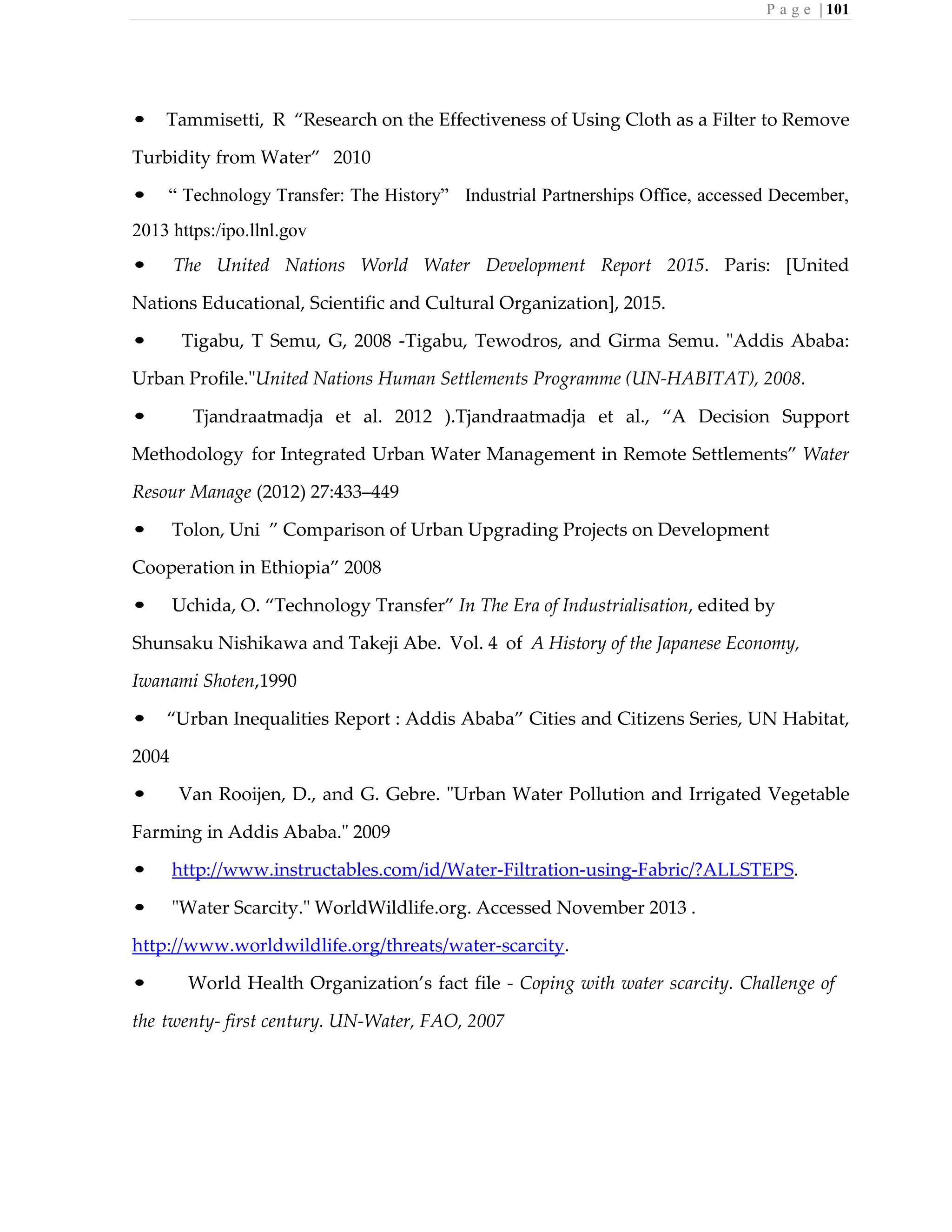 P a g e | 101
• Tammisetti, R “Research on the Effectiveness of Using Cloth as a Filter to Remove
Turbidity from Water” 2010
• “ Technology Transfer: The History” Industrial Partnerships Office, accessed December,
2013 https:/ipo.llnl.gov
• The United Nations World Water Development Report 2015. Paris: [United
Nations Educational, Scientific and Cultural Organization], 2015.
• Tigabu, T Semu, G, 2008 -Tigabu, Tewodros, and Girma Semu. "Addis Ababa:
Urban Profile."United Nations Human Settlements Programme (UN-HABITAT), 2008.
• Tjandraatmadja et al. 2012 ).Tjandraatmadja et al., “A Decision Support
Methodology for Integrated Urban Water Management in Remote Settlements” Water
Resour Manage (2012) 27:433–449
• Tolon, Uni ” Comparison of Urban Upgrading Projects on Development
Cooperation in Ethiopia” 2008
• Uchida, O. “Technology Transfer” In The Era of Industrialisation, edited by
Shunsaku Nishikawa and Takeji Abe. Vol. 4 of A History of the Japanese Economy,
Iwanami Shoten,1990
• “Urban Inequalities Report : Addis Ababa” Cities and Citizens Series, UN Habitat,
2004
• Van Rooijen, D., and G. Gebre. "Urban Water Pollution and Irrigated Vegetable
Farming in Addis Ababa." 2009
• http://www.instructables.com/id/Water-Filtration-using-Fabric/?ALLSTEPS.
• "Water Scarcity." WorldWildlife.org. Accessed November 2013 .
http://www.worldwildlife.org/threats/water-scarcity.
• World Health Organization’s fact file - Coping with water scarcity. Challenge of
the twenty- first century. UN-Water, FAO, 2007
 