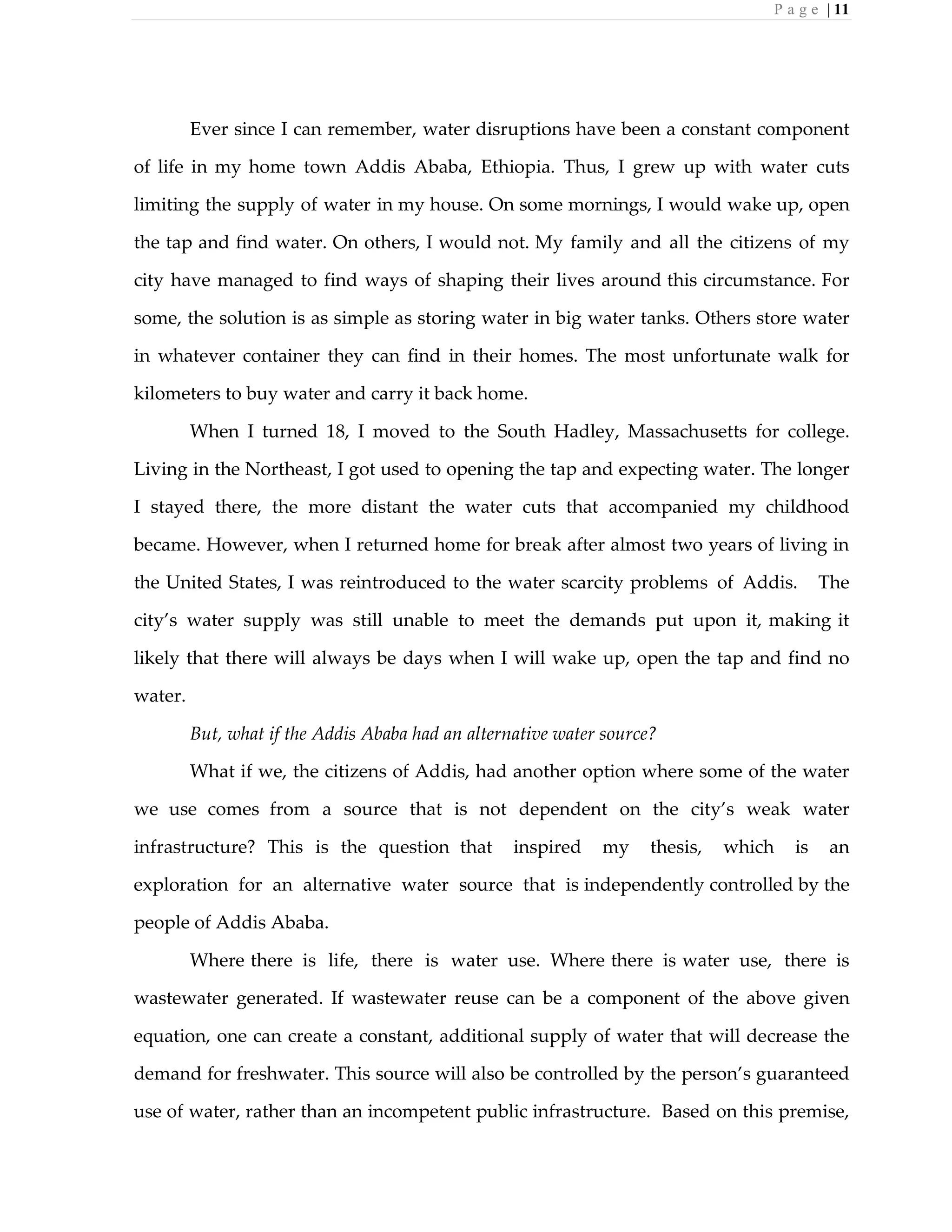 P a g e | 11
Ever since I can remember, water disruptions have been a constant component
of life in my home town Addis Ababa, Ethiopia. Thus, I grew up with water cuts
limiting the supply of water in my house. On some mornings, I would wake up, open
the tap and find water. On others, I would not. My family and all the citizens of my
city have managed to find ways of shaping their lives around this circumstance. For
some, the solution is as simple as storing water in big water tanks. Others store water
in whatever container they can find in their homes. The most unfortunate walk for
kilometers to buy water and carry it back home.
When I turned 18, I moved to the South Hadley, Massachusetts for college.
Living in the Northeast, I got used to opening the tap and expecting water. The longer
I stayed there, the more distant the water cuts that accompanied my childhood
became. However, when I returned home for break after almost two years of living in
the United States, I was reintroduced to the water scarcity problems of Addis. The
city’s water supply was still unable to meet the demands put upon it, making it
likely that there will always be days when I will wake up, open the tap and find no
water.
But, what if the Addis Ababa had an alternative water source?
What if we, the citizens of Addis, had another option where some of the water
we use comes from a source that is not dependent on the city’s weak water
infrastructure? This is the question that inspired my thesis, which is an
exploration for an alternative water source that is independently controlled by the
people of Addis Ababa.
Where there is life, there is water use. Where there is water use, there is
wastewater generated. If wastewater reuse can be a component of the above given
equation, one can create a constant, additional supply of water that will decrease the
demand for freshwater. This source will also be controlled by the person’s guaranteed
use of water, rather than an incompetent public infrastructure. Based on this premise,
 