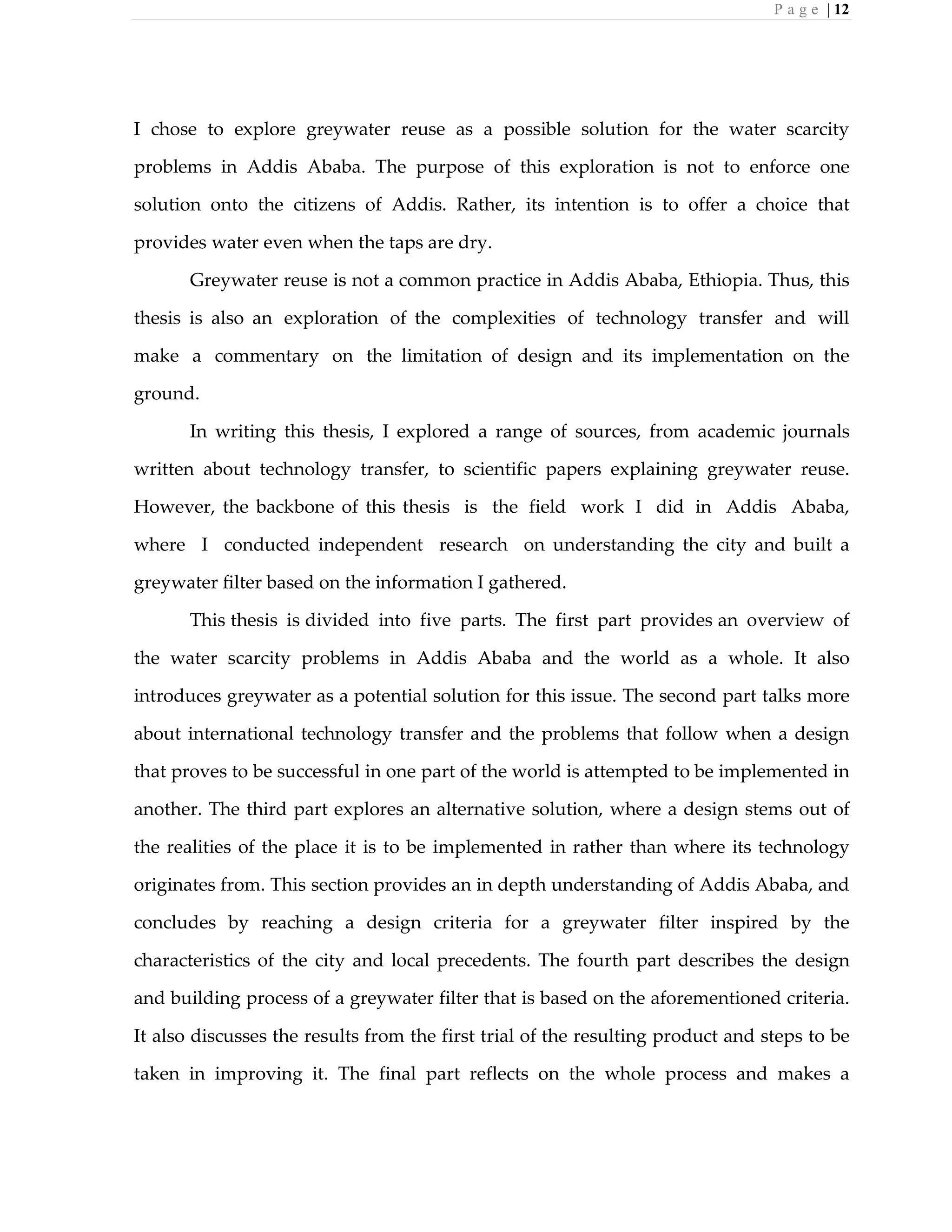 P a g e | 12
I chose to explore greywater reuse as a possible solution for the water scarcity
problems in Addis Ababa. The purpose of this exploration is not to enforce one
solution onto the citizens of Addis. Rather, its intention is to offer a choice that
provides water even when the taps are dry.
Greywater reuse is not a common practice in Addis Ababa, Ethiopia. Thus, this
thesis is also an exploration of the complexities of technology transfer and will
make a commentary on the limitation of design and its implementation on the
ground.
In writing this thesis, I explored a range of sources, from academic journals
written about technology transfer, to scientific papers explaining greywater reuse.
However, the backbone of this thesis is the field work I did in Addis Ababa,
where I conducted independent research on understanding the city and built a
greywater filter based on the information I gathered.
This thesis is divided into five parts. The first part provides an overview of
the water scarcity problems in Addis Ababa and the world as a whole. It also
introduces greywater as a potential solution for this issue. The second part talks more
about international technology transfer and the problems that follow when a design
that proves to be successful in one part of the world is attempted to be implemented in
another. The third part explores an alternative solution, where a design stems out of
the realities of the place it is to be implemented in rather than where its technology
originates from. This section provides an in depth understanding of Addis Ababa, and
concludes by reaching a design criteria for a greywater filter inspired by the
characteristics of the city and local precedents. The fourth part describes the design
and building process of a greywater filter that is based on the aforementioned criteria.
It also discusses the results from the first trial of the resulting product and steps to be
taken in improving it. The final part reflects on the whole process and makes a
 