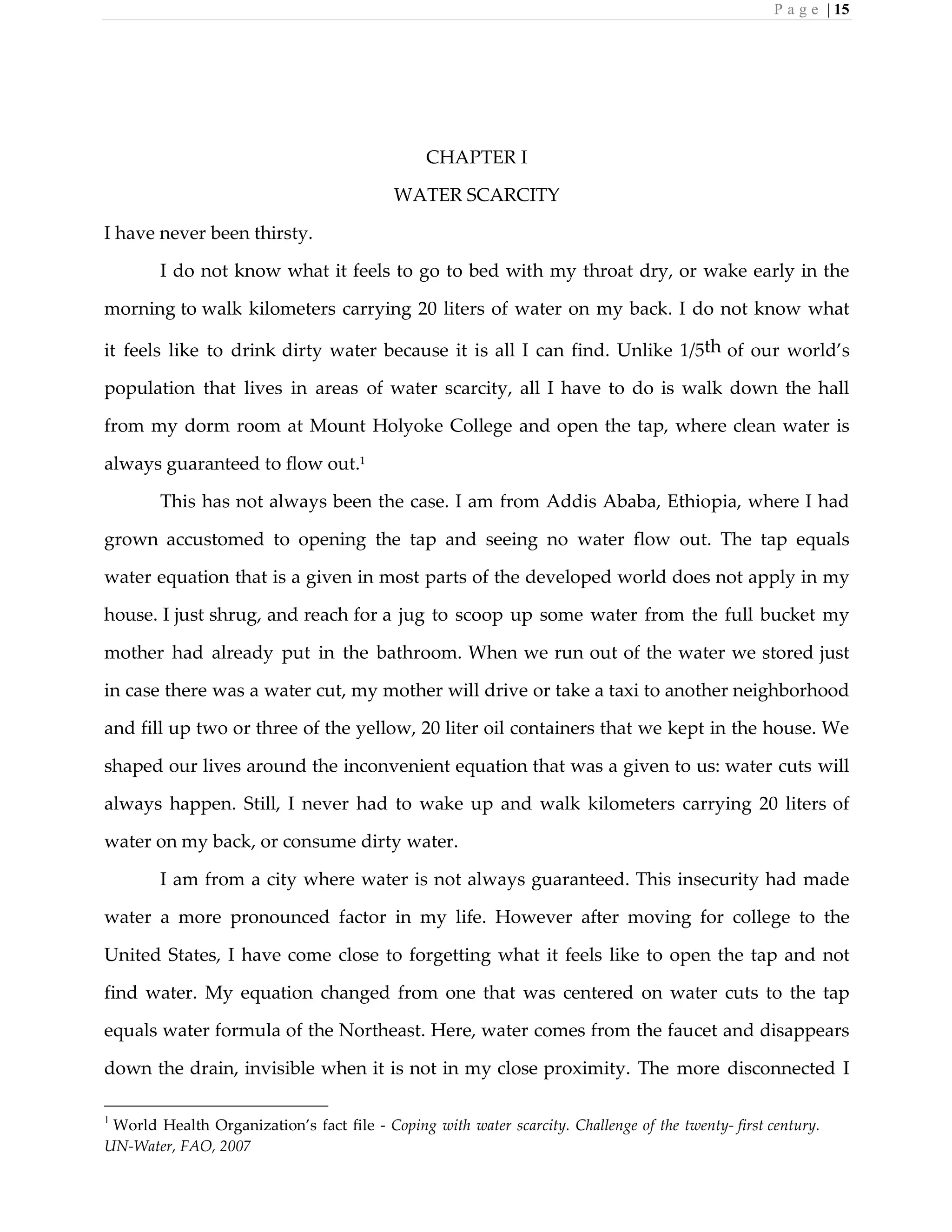 P a g e | 15
CHAPTER I
WATER SCARCITY
I have never been thirsty.
I do not know what it feels to go to bed with my throat dry, or wake early in the
morning to walk kilometers carrying 20 liters of water on my back. I do not know what
it feels like to drink dirty water because it is all I can find. Unlike 1/5th of our world’s
population that lives in areas of water scarcity, all I have to do is walk down the hall
from my dorm room at Mount Holyoke College and open the tap, where clean water is
always guaranteed to flow out.1
This has not always been the case. I am from Addis Ababa, Ethiopia, where I had
grown accustomed to opening the tap and seeing no water flow out. The tap equals
water equation that is a given in most parts of the developed world does not apply in my
house. I just shrug, and reach for a jug to scoop up some water from the full bucket my
mother had already put in the bathroom. When we run out of the water we stored just
in case there was a water cut, my mother will drive or take a taxi to another neighborhood
and fill up two or three of the yellow, 20 liter oil containers that we kept in the house. We
shaped our lives around the inconvenient equation that was a given to us: water cuts will
always happen. Still, I never had to wake up and walk kilometers carrying 20 liters of
water on my back, or consume dirty water.
I am from a city where water is not always guaranteed. This insecurity had made
water a more pronounced factor in my life. However after moving for college to the
United States, I have come close to forgetting what it feels like to open the tap and not
find water. My equation changed from one that was centered on water cuts to the tap
equals water formula of the Northeast. Here, water comes from the faucet and disappears
down the drain, invisible when it is not in my close proximity. The more disconnected I
1
World Health Organization’s fact file - Coping with water scarcity. Challenge of the twenty- first century.
UN-Water, FAO, 2007
 
