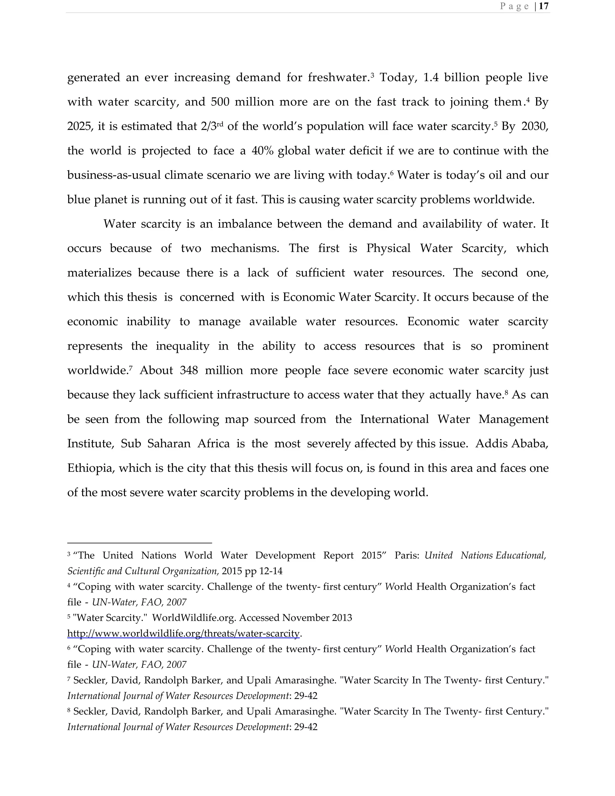 P a g e | 17
generated an ever increasing demand for freshwater.3
Today, 1.4 billion people live
with water scarcity, and 500 million more are on the fast track to joining them.4 By
2025, it is estimated that 2/3rd
of the world’s population will face water scarcity.5
By 2030,
the world is projected to face a 40% global water deficit if we are to continue with the
business-as-usual climate scenario we are living with today.6
Water is today’s oil and our
blue planet is running out of it fast. This is causing water scarcity problems worldwide.
Water scarcity is an imbalance between the demand and availability of water. It
occurs because of two mechanisms. The first is Physical Water Scarcity, which
materializes because there is a lack of sufficient water resources. The second one,
which this thesis is concerned with is Economic Water Scarcity. It occurs because of the
economic inability to manage available water resources. Economic water scarcity
represents the inequality in the ability to access resources that is so prominent
worldwide.7
About 348 million more people face severe economic water scarcity just
because they lack sufficient infrastructure to access water that they actually have.8
As can
be seen from the following map sourced from the International Water Management
Institute, Sub Saharan Africa is the most severely affected by this issue. Addis Ababa,
Ethiopia, which is the city that this thesis will focus on, is found in this area and faces one
of the most severe water scarcity problems in the developing world.
3 “The United Nations World Water Development Report 2015” Paris: United Nations Educational,
Scientific and Cultural Organization, 2015 pp 12-14
4 “Coping with water scarcity. Challenge of the twenty- first century” World Health Organization’s fact
file - UN-Water, FAO, 2007
5 "Water Scarcity." WorldWildlife.org. Accessed November 2013
http://www.worldwildlife.org/threats/water-scarcity.
6 “Coping with water scarcity. Challenge of the twenty- first century” World Health Organization’s fact
file - UN-Water, FAO, 2007
7 Seckler, David, Randolph Barker, and Upali Amarasinghe. "Water Scarcity In The Twenty- first Century."
International Journal of Water Resources Development: 29-42
8 Seckler, David, Randolph Barker, and Upali Amarasinghe. "Water Scarcity In The Twenty- first Century."
International Journal of Water Resources Development: 29-42
 