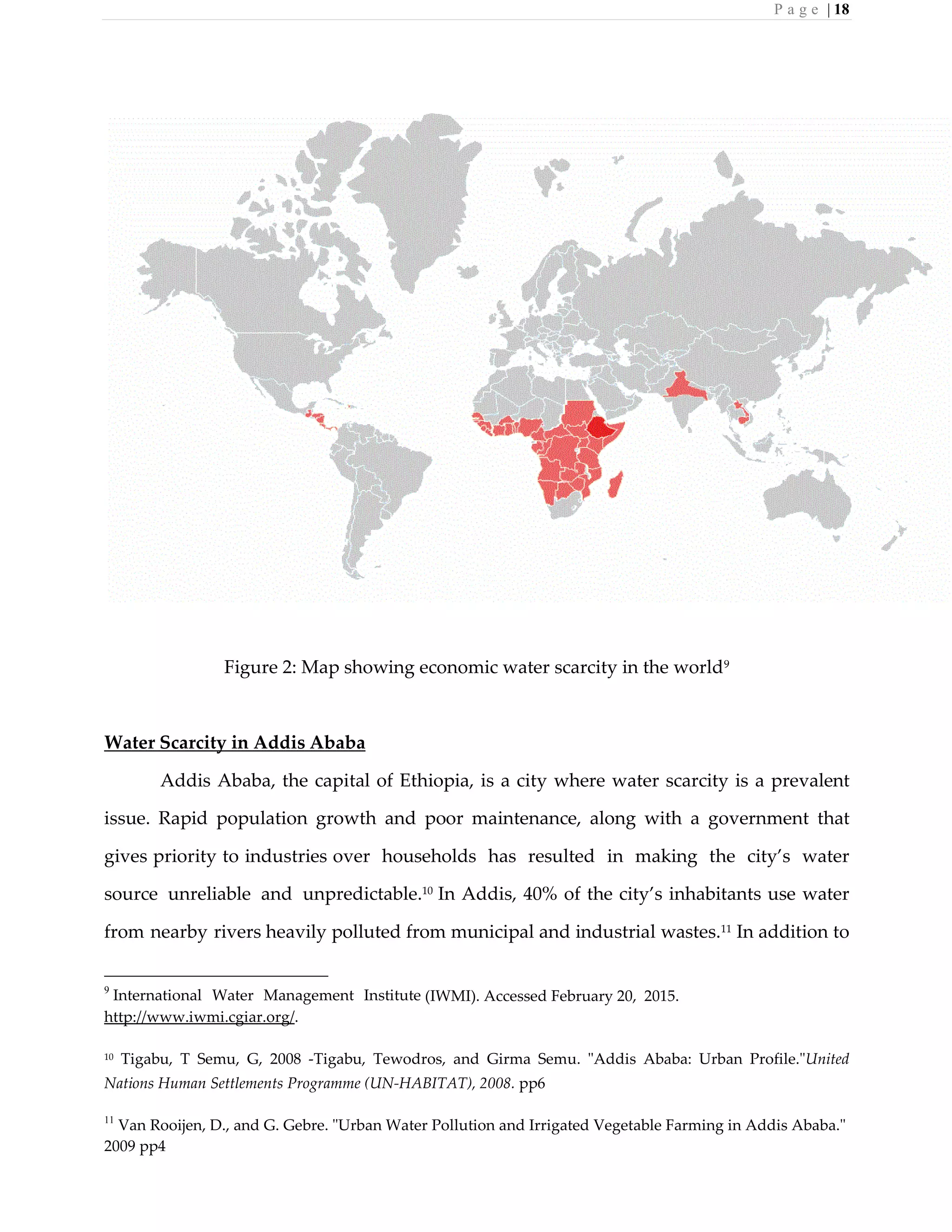 P a g e | 18
Figure 2: Map showing economic water scarcity in the world9
Water Scarcity in Addis Ababa
Addis Ababa, the capital of Ethiopia, is a city where water scarcity is a prevalent
issue. Rapid population growth and poor maintenance, along with a government that
gives priority to industries over households has resulted in making the city’s water
source unreliable and unpredictable.10
In Addis, 40% of the city’s inhabitants use water
from nearby rivers heavily polluted from municipal and industrial wastes.11
In addition to
9
International Water Management Institute (IWMI). Accessed February 20, 2015.
http://www.iwmi.cgiar.org/.
10 Tigabu, T Semu, G, 2008 -Tigabu, Tewodros, and Girma Semu. "Addis Ababa: Urban Profile."United
Nations Human Settlements Programme (UN-HABITAT), 2008. pp6
11
Van Rooijen, D., and G. Gebre. "Urban Water Pollution and Irrigated Vegetable Farming in Addis Ababa."
2009 pp4
 