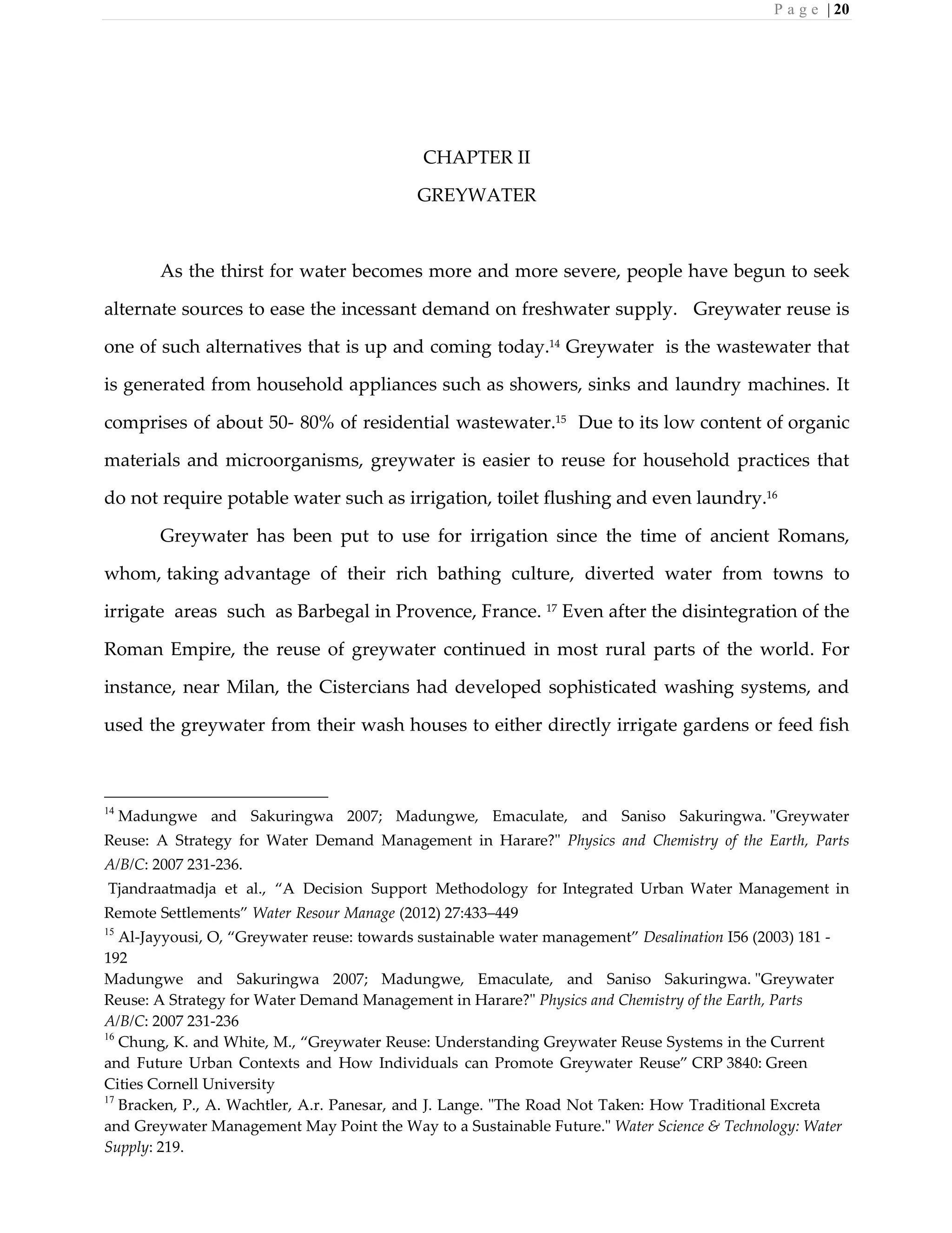P a g e | 20
CHAPTER II
GREYWATER
As the thirst for water becomes more and more severe, people have begun to seek
alternate sources to ease the incessant demand on freshwater supply. Greywater reuse is
one of such alternatives that is up and coming today.14
Greywater is the wastewater that
is generated from household appliances such as showers, sinks and laundry machines. It
comprises of about 50- 80% of residential wastewater.15
Due to its low content of organic
materials and microorganisms, greywater is easier to reuse for household practices that
do not require potable water such as irrigation, toilet flushing and even laundry.16
Greywater has been put to use for irrigation since the time of ancient Romans,
whom, taking advantage of their rich bathing culture, diverted water from towns to
irrigate areas such as Barbegal in Provence, France. 17
Even after the disintegration of the
Roman Empire, the reuse of greywater continued in most rural parts of the world. For
instance, near Milan, the Cistercians had developed sophisticated washing systems, and
used the greywater from their wash houses to either directly irrigate gardens or feed fish
14
Madungwe and Sakuringwa 2007; Madungwe, Emaculate, and Saniso Sakuringwa. "Greywater
Reuse: A Strategy for Water Demand Management in Harare?" Physics and Chemistry of the Earth, Parts
A/B/C: 2007 231-236.
Tjandraatmadja et al., “A Decision Support Methodology for Integrated Urban Water Management in
Remote Settlements” Water Resour Manage (2012) 27:433–449
15
Al-Jayyousi, O, “Greywater reuse: towards sustainable water management” Desalination I56 (2003) 181 -
192
Madungwe and Sakuringwa 2007; Madungwe, Emaculate, and Saniso Sakuringwa. "Greywater
Reuse: A Strategy for Water Demand Management in Harare?" Physics and Chemistry of the Earth, Parts
A/B/C: 2007 231-236
16
Chung, K. and White, M., “Greywater Reuse: Understanding Greywater Reuse Systems in the Current
and Future Urban Contexts and How Individuals can Promote Greywater Reuse” CRP 3840: Green
Cities Cornell University
17
Bracken, P., A. Wachtler, A.r. Panesar, and J. Lange. "The Road Not Taken: How Traditional Excreta
and Greywater Management May Point the Way to a Sustainable Future." Water Science & Technology: Water
Supply: 219.
 