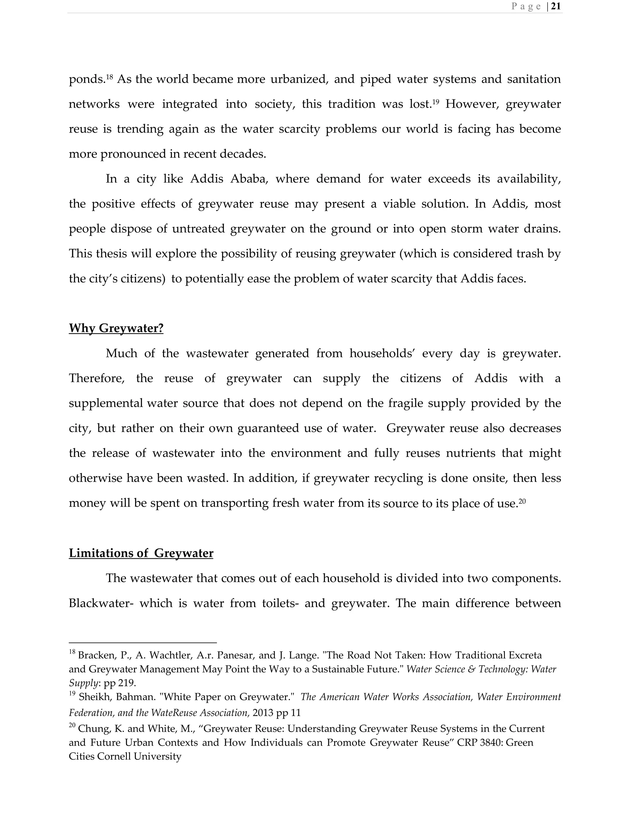 P a g e | 21
ponds.18
As the world became more urbanized, and piped water systems and sanitation
networks were integrated into society, this tradition was lost.19 However, greywater
reuse is trending again as the water scarcity problems our world is facing has become
more pronounced in recent decades.
In a city like Addis Ababa, where demand for water exceeds its availability,
the positive effects of greywater reuse may present a viable solution. In Addis, most
people dispose of untreated greywater on the ground or into open storm water drains.
This thesis will explore the possibility of reusing greywater (which is considered trash by
the city’s citizens) to potentially ease the problem of water scarcity that Addis faces.
Why Greywater?
Much of the wastewater generated from households’ every day is greywater.
Therefore, the reuse of greywater can supply the citizens of Addis with a
supplemental water source that does not depend on the fragile supply provided by the
city, but rather on their own guaranteed use of water. Greywater reuse also decreases
the release of wastewater into the environment and fully reuses nutrients that might
otherwise have been wasted. In addition, if greywater recycling is done onsite, then less
money will be spent on transporting fresh water from its source to its place of use.20
Limitations of Greywater
The wastewater that comes out of each household is divided into two components.
Blackwater- which is water from toilets- and greywater. The main difference between
18
Bracken, P., A. Wachtler, A.r. Panesar, and J. Lange. "The Road Not Taken: How Traditional Excreta
and Greywater Management May Point the Way to a Sustainable Future." Water Science & Technology: Water
Supply: pp 219.
19
Sheikh, Bahman. "White Paper on Greywater." The American Water Works Association, Water Environment
Federation, and the WateReuse Association, 2013 pp 11
20
Chung, K. and White, M., “Greywater Reuse: Understanding Greywater Reuse Systems in the Current
and Future Urban Contexts and How Individuals can Promote Greywater Reuse” CRP 3840: Green
Cities Cornell University
 