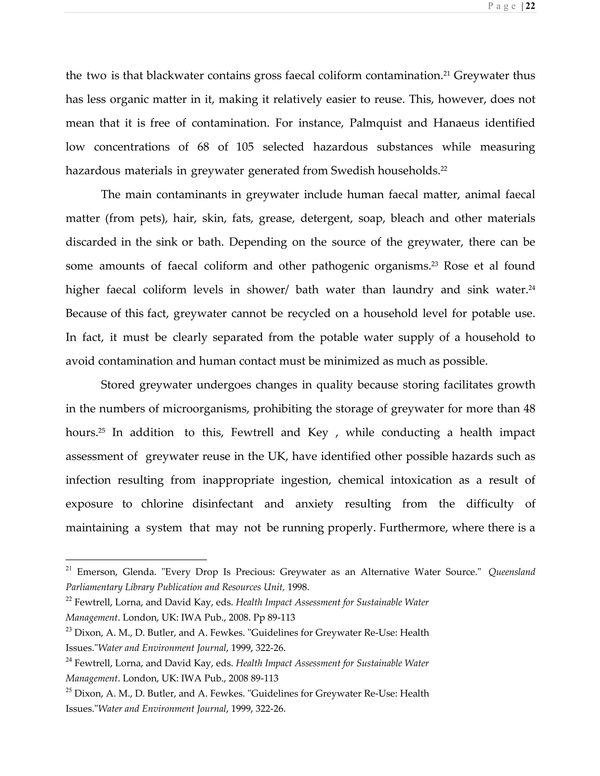 P a g e | 22
the two is that blackwater contains gross faecal coliform contamination.21
Greywater thus
has less organic matter in it, making it relatively easier to reuse. This, however, does not
mean that it is free of contamination. For instance, Palmquist and Hanaeus identified
low concentrations of 68 of 105 selected hazardous substances while measuring
hazardous materials in greywater generated from Swedish households.22
The main contaminants in greywater include human faecal matter, animal faecal
matter (from pets), hair, skin, fats, grease, detergent, soap, bleach and other materials
discarded in the sink or bath. Depending on the source of the greywater, there can be
some amounts of faecal coliform and other pathogenic organisms.23
Rose et al found
higher faecal coliform levels in shower/ bath water than laundry and sink water.24
Because of this fact, greywater cannot be recycled on a household level for potable use.
In fact, it must be clearly separated from the potable water supply of a household to
avoid contamination and human contact must be minimized as much as possible.
Stored greywater undergoes changes in quality because storing facilitates growth
in the numbers of microorganisms, prohibiting the storage of greywater for more than 48
hours.25
In addition to this, Fewtrell and Key , while conducting a health impact
assessment of greywater reuse in the UK, have identified other possible hazards such as
infection resulting from inappropriate ingestion, chemical intoxication as a result of
exposure to chlorine disinfectant and anxiety resulting from the difficulty of
maintaining a system that may not be running properly. Furthermore, where there is a
21
Emerson, Glenda. "Every Drop Is Precious: Greywater as an Alternative Water Source." Queensland
Parliamentary Library Publication and Resources Unit, 1998.
22
Fewtrell, Lorna, and David Kay, eds. Health Impact Assessment for Sustainable Water
Management. London, UK: IWA Pub., 2008. Pp 89-113
23
Dixon, A. M., D. Butler, and A. Fewkes. "Guidelines for Greywater Re-Use: Health
Issues."Water and Environment Journal, 1999, 322-26.
24
Fewtrell, Lorna, and David Kay, eds. Health Impact Assessment for Sustainable Water
Management. London, UK: IWA Pub., 2008 89-113
25
Dixon, A. M., D. Butler, and A. Fewkes. "Guidelines for Greywater Re-Use: Health
Issues."Water and Environment Journal, 1999, 322-26.
 