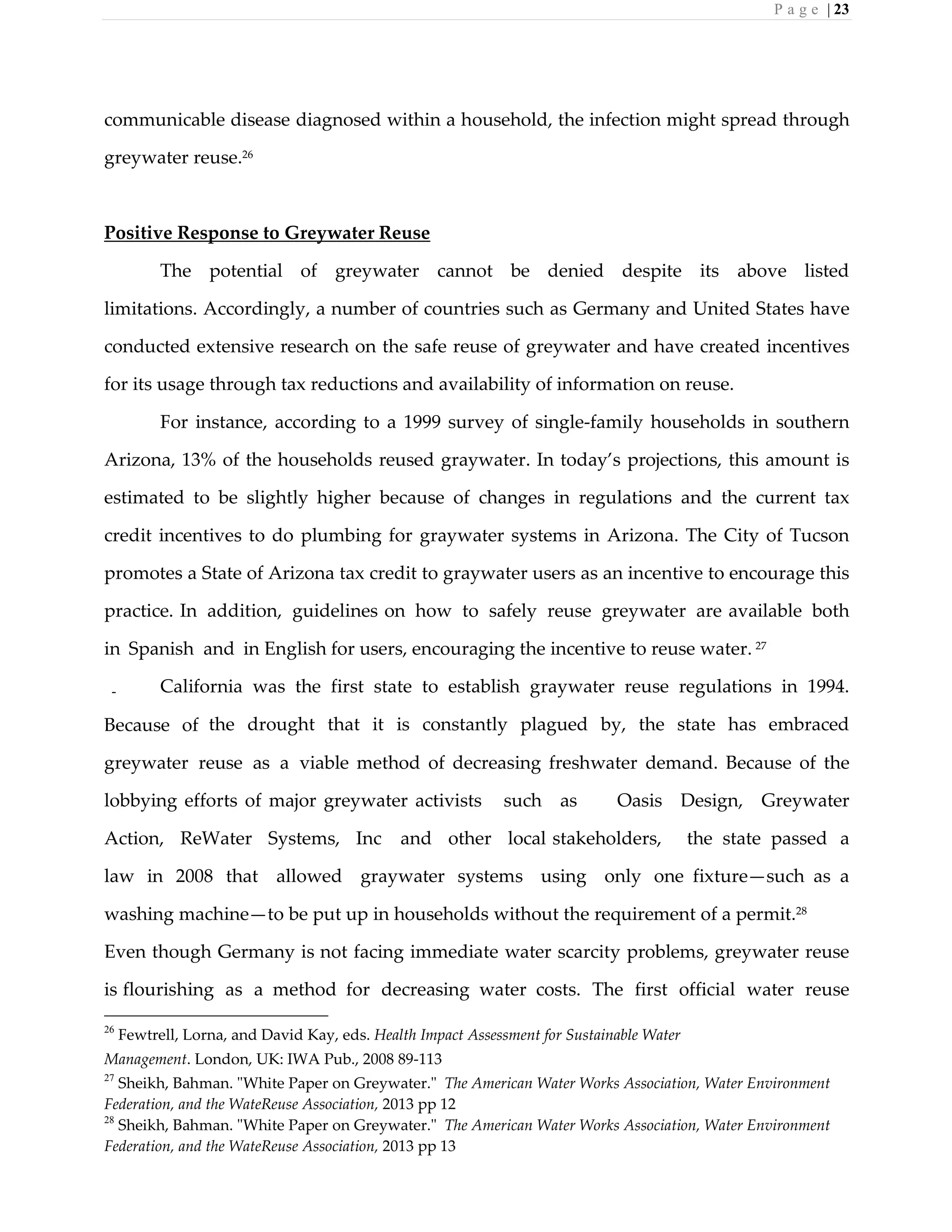 P a g e | 23
communicable disease diagnosed within a household, the infection might spread through
greywater reuse.26
Positive Response to Greywater Reuse
The potential of greywater cannot be denied despite its above listed
limitations. Accordingly, a number of countries such as Germany and United States have
conducted extensive research on the safe reuse of greywater and have created incentives
for its usage through tax reductions and availability of information on reuse.
For instance, according to a 1999 survey of single-family households in southern
Arizona, 13% of the households reused graywater. In today’s projections, this amount is
estimated to be slightly higher because of changes in regulations and the current tax
credit incentives to do plumbing for graywater systems in Arizona. The City of Tucson
promotes a State of Arizona tax credit to graywater users as an incentive to encourage this
practice. In addition, guidelines on how to safely reuse greywater are available both
in Spanish and in English for users, encouraging the incentive to reuse water. 27
California was the first state to establish graywater reuse regulations in 1994.
Because of the drought that it is constantly plagued by, the state has embraced
greywater reuse as a viable method of decreasing freshwater demand. Because of the
lobbying efforts of major greywater activists such as Oasis Design, Greywater
Action, ReWater Systems, Inc and other local stakeholders, the state passed a
law in 2008 that allowed graywater systems using only one fixture—such as a
washing machine—to be put up in households without the requirement of a permit.28
Even though Germany is not facing immediate water scarcity problems, greywater reuse
is flourishing as a method for decreasing water costs. The first official water reuse
26
Fewtrell, Lorna, and David Kay, eds. Health Impact Assessment for Sustainable Water
Management. London, UK: IWA Pub., 2008 89-113
27
Sheikh, Bahman. "White Paper on Greywater." The American Water Works Association, Water Environment
Federation, and the WateReuse Association, 2013 pp 12
28
Sheikh, Bahman. "White Paper on Greywater." The American Water Works Association, Water Environment
Federation, and the WateReuse Association, 2013 pp 13
 
