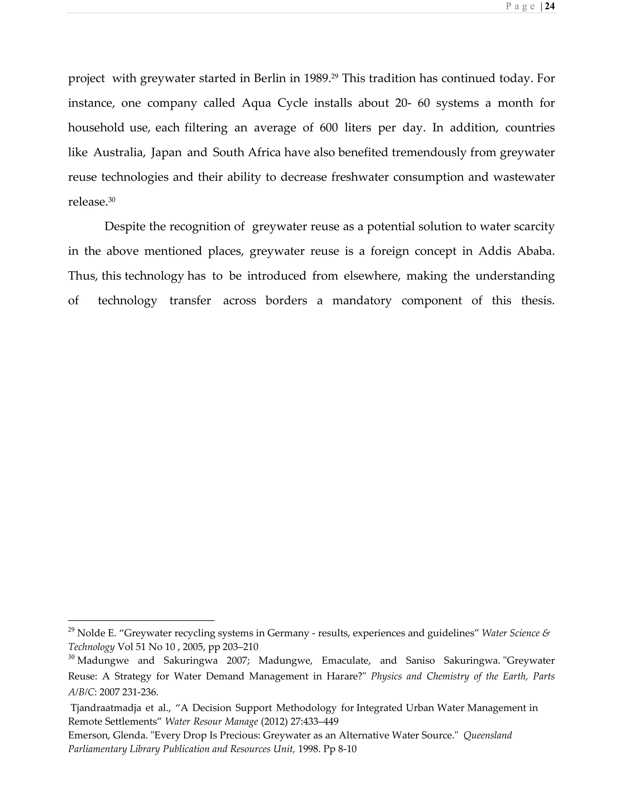 P a g e | 24
project with greywater started in Berlin in 1989.29
This tradition has continued today. For
instance, one company called Aqua Cycle installs about 20- 60 systems a month for
household use, each filtering an average of 600 liters per day. In addition, countries
like Australia, Japan and South Africa have also benefited tremendously from greywater
reuse technologies and their ability to decrease freshwater consumption and wastewater
release.30
Despite the recognition of greywater reuse as a potential solution to water scarcity
in the above mentioned places, greywater reuse is a foreign concept in Addis Ababa.
Thus, this technology has to be introduced from elsewhere, making the understanding
of technology transfer across borders a mandatory component of this thesis.
29
Nolde E. “Greywater recycling systems in Germany - results, experiences and guidelines” Water Science &
Technology Vol 51 No 10 , 2005, pp 203–210
30
Madungwe and Sakuringwa 2007; Madungwe, Emaculate, and Saniso Sakuringwa. "Greywater
Reuse: A Strategy for Water Demand Management in Harare?" Physics and Chemistry of the Earth, Parts
A/B/C: 2007 231-236.
Tjandraatmadja et al., “A Decision Support Methodology for Integrated Urban Water Management in
Remote Settlements” Water Resour Manage (2012) 27:433–449
Emerson, Glenda. "Every Drop Is Precious: Greywater as an Alternative Water Source." Queensland
Parliamentary Library Publication and Resources Unit, 1998. Pp 8-10
 