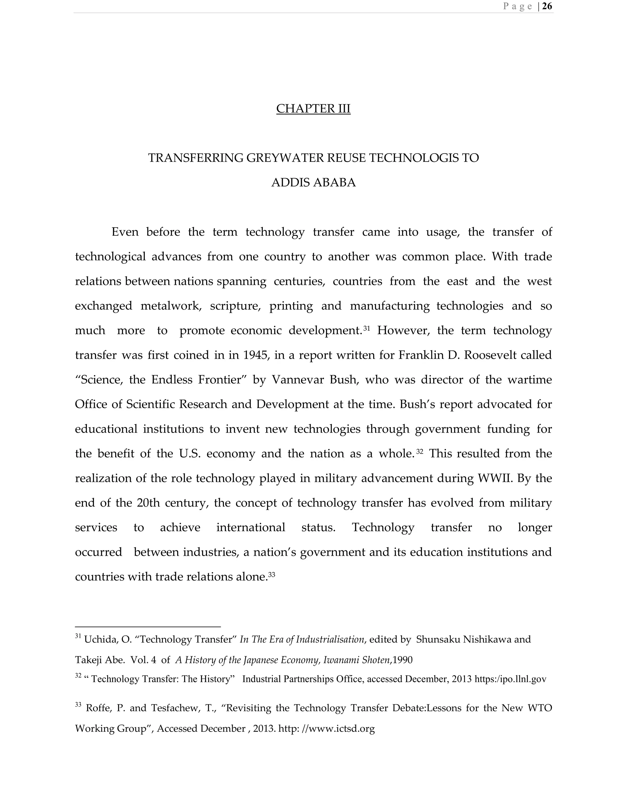 P a g e | 26
CHAPTER III
TRANSFERRING GREYWATER REUSE TECHNOLOGIS TO
ADDIS ABABA
Even before the term technology transfer came into usage, the transfer of
technological advances from one country to another was common place. With trade
relations between nations spanning centuries, countries from the east and the west
exchanged metalwork, scripture, printing and manufacturing technologies and so
much more to promote economic development.31
However, the term technology
transfer was first coined in in 1945, in a report written for Franklin D. Roosevelt called
“Science, the Endless Frontier” by Vannevar Bush, who was director of the wartime
Office of Scientific Research and Development at the time. Bush’s report advocated for
educational institutions to invent new technologies through government funding for
the benefit of the U.S. economy and the nation as a whole.32
This resulted from the
realization of the role technology played in military advancement during WWII. By the
end of the 20th century, the concept of technology transfer has evolved from military
services to achieve international status. Technology transfer no longer
occurred between industries, a nation’s government and its education institutions and
countries with trade relations alone.33
31
Uchida, O. “Technology Transfer” In The Era of Industrialisation, edited by Shunsaku Nishikawa and
Takeji Abe. Vol. 4 of A History of the Japanese Economy, Iwanami Shoten,1990
32
“ Technology Transfer: The History” Industrial Partnerships Office, accessed December, 2013 https:/ipo.llnl.gov
33
Roffe, P. and Tesfachew, T., “Revisiting the Technology Transfer Debate:Lessons for the New WTO
Working Group”, Accessed December , 2013. http: //www.ictsd.org
 
