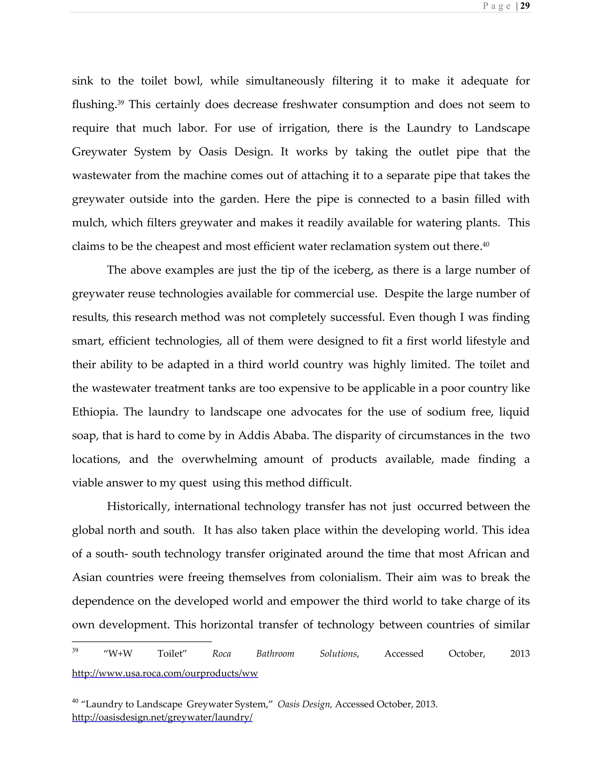 P a g e | 29
sink to the toilet bowl, while simultaneously filtering it to make it adequate for
flushing.39 This certainly does decrease freshwater consumption and does not seem to
require that much labor. For use of irrigation, there is the Laundry to Landscape
Greywater System by Oasis Design. It works by taking the outlet pipe that the
wastewater from the machine comes out of attaching it to a separate pipe that takes the
greywater outside into the garden. Here the pipe is connected to a basin filled with
mulch, which filters greywater and makes it readily available for watering plants. This
claims to be the cheapest and most efficient water reclamation system out there.40
The above examples are just the tip of the iceberg, as there is a large number of
greywater reuse technologies available for commercial use. Despite the large number of
results, this research method was not completely successful. Even though I was finding
smart, efficient technologies, all of them were designed to fit a first world lifestyle and
their ability to be adapted in a third world country was highly limited. The toilet and
the wastewater treatment tanks are too expensive to be applicable in a poor country like
Ethiopia. The laundry to landscape one advocates for the use of sodium free, liquid
soap, that is hard to come by in Addis Ababa. The disparity of circumstances in the two
locations, and the overwhelming amount of products available, made finding a
viable answer to my quest using this method difficult.
Historically, international technology transfer has not just occurred between the
global north and south. It has also taken place within the developing world. This idea
of a south- south technology transfer originated around the time that most African and
Asian countries were freeing themselves from colonialism. Their aim was to break the
dependence on the developed world and empower the third world to take charge of its
own development. This horizontal transfer of technology between countries of similar
39
“W+W Toilet” Roca Bathroom Solutions, Accessed October, 2013
http://www.usa.roca.com/ourproducts/ww
40
“Laundry to Landscape Greywater System,” Oasis Design, Accessed October, 2013.
http://oasisdesign.net/greywater/laundry/
 