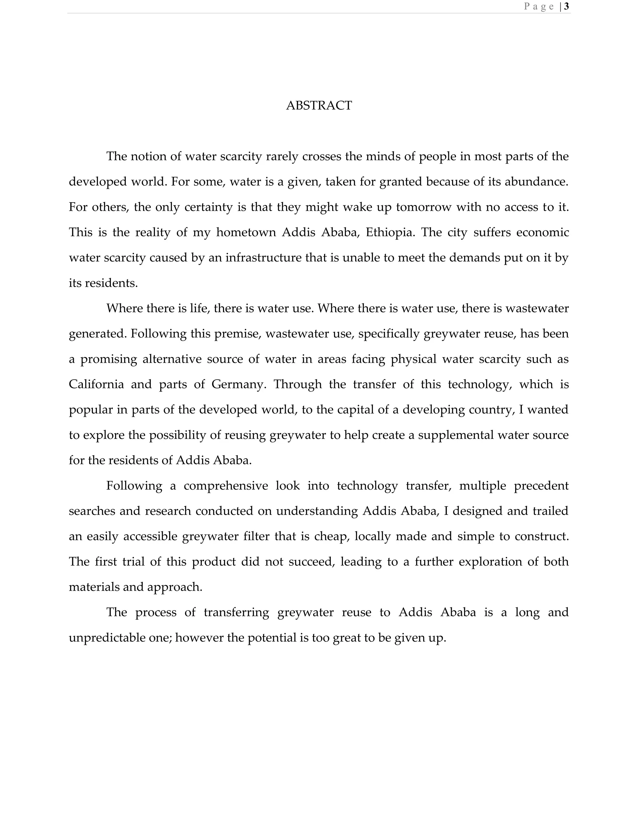 P a g e | 3
ABSTRACT
The notion of water scarcity rarely crosses the minds of people in most parts of the
developed world. For some, water is a given, taken for granted because of its abundance.
For others, the only certainty is that they might wake up tomorrow with no access to it.
This is the reality of my hometown Addis Ababa, Ethiopia. The city suffers economic
water scarcity caused by an infrastructure that is unable to meet the demands put on it by
its residents.
Where there is life, there is water use. Where there is water use, there is wastewater
generated. Following this premise, wastewater use, specifically greywater reuse, has been
a promising alternative source of water in areas facing physical water scarcity such as
California and parts of Germany. Through the transfer of this technology, which is
popular in parts of the developed world, to the capital of a developing country, I wanted
to explore the possibility of reusing greywater to help create a supplemental water source
for the residents of Addis Ababa.
Following a comprehensive look into technology transfer, multiple precedent
searches and research conducted on understanding Addis Ababa, I designed and trailed
an easily accessible greywater filter that is cheap, locally made and simple to construct.
The first trial of this product did not succeed, leading to a further exploration of both
materials and approach.
The process of transferring greywater reuse to Addis Ababa is a long and
unpredictable one; however the potential is too great to be given up.
 
