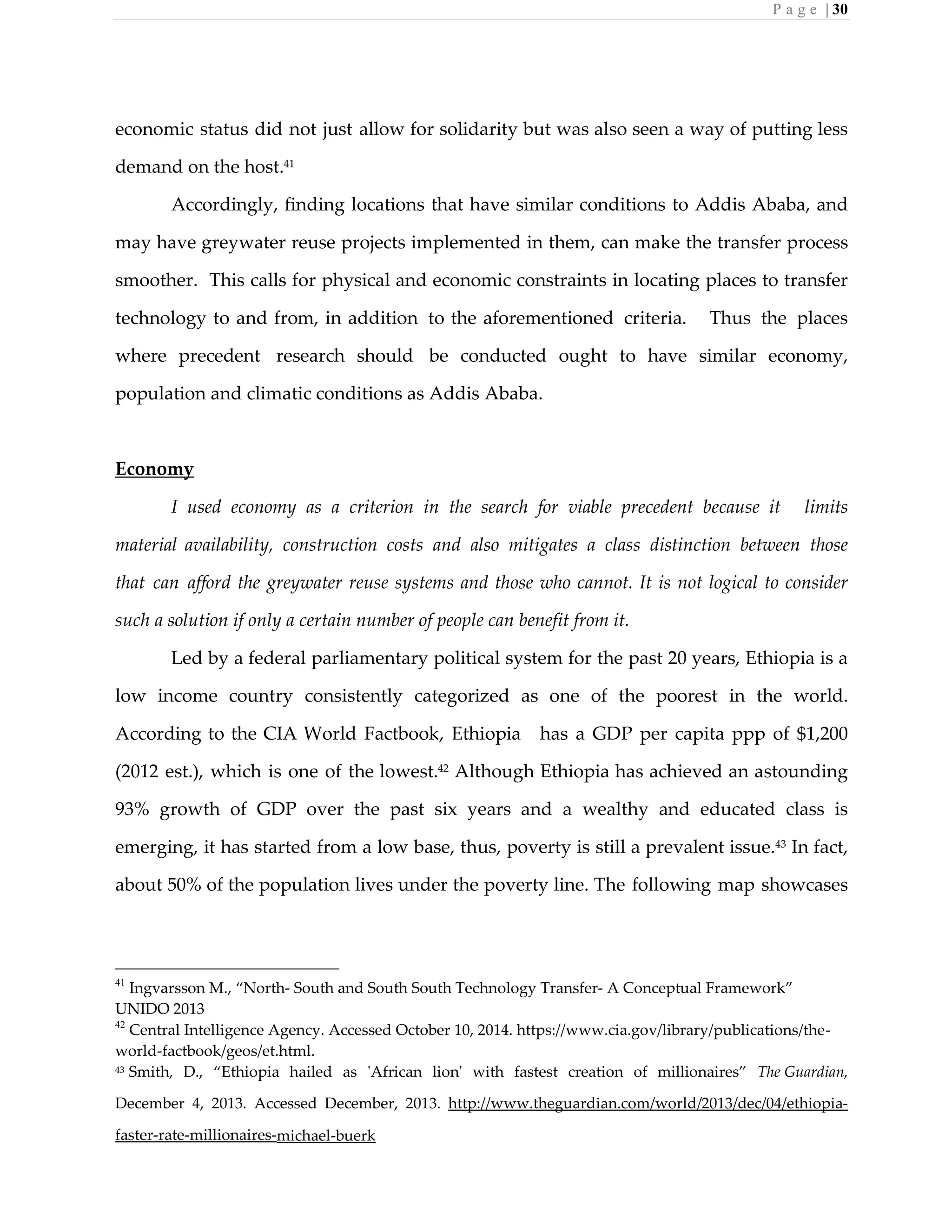 P a g e | 30
economic status did not just allow for solidarity but was also seen a way of putting less
demand on the host.41
Accordingly, finding locations that have similar conditions to Addis Ababa, and
may have greywater reuse projects implemented in them, can make the transfer process
smoother. This calls for physical and economic constraints in locating places to transfer
technology to and from, in addition to the aforementioned criteria. Thus the places
where precedent research should be conducted ought to have similar economy,
population and climatic conditions as Addis Ababa.
Economy
I used economy as a criterion in the search for viable precedent because it limits
material availability, construction costs and also mitigates a class distinction between those
that can afford the greywater reuse systems and those who cannot. It is not logical to consider
such a solution if only a certain number of people can benefit from it.
Led by a federal parliamentary political system for the past 20 years, Ethiopia is a
low income country consistently categorized as one of the poorest in the world.
According to the CIA World Factbook, Ethiopia has a GDP per capita ppp of $1,200
(2012 est.), which is one of the lowest.42
Although Ethiopia has achieved an astounding
93% growth of GDP over the past six years and a wealthy and educated class is
emerging, it has started from a low base, thus, poverty is still a prevalent issue.43
In fact,
about 50% of the population lives under the poverty line. The following map showcases
41
Ingvarsson M., “North- South and South South Technology Transfer- A Conceptual Framework”
UNIDO 2013
42
Central Intelligence Agency. Accessed October 10, 2014. https://www.cia.gov/library/publications/the-
world-factbook/geos/et.html.
43 Smith, D., “Ethiopia hailed as 'African lion' with fastest creation of millionaires” The Guardian,
December 4, 2013. Accessed December, 2013. http://www.theguardian.com/world/2013/dec/04/ethiopia-
faster-rate-millionaires-michael-buerk
 