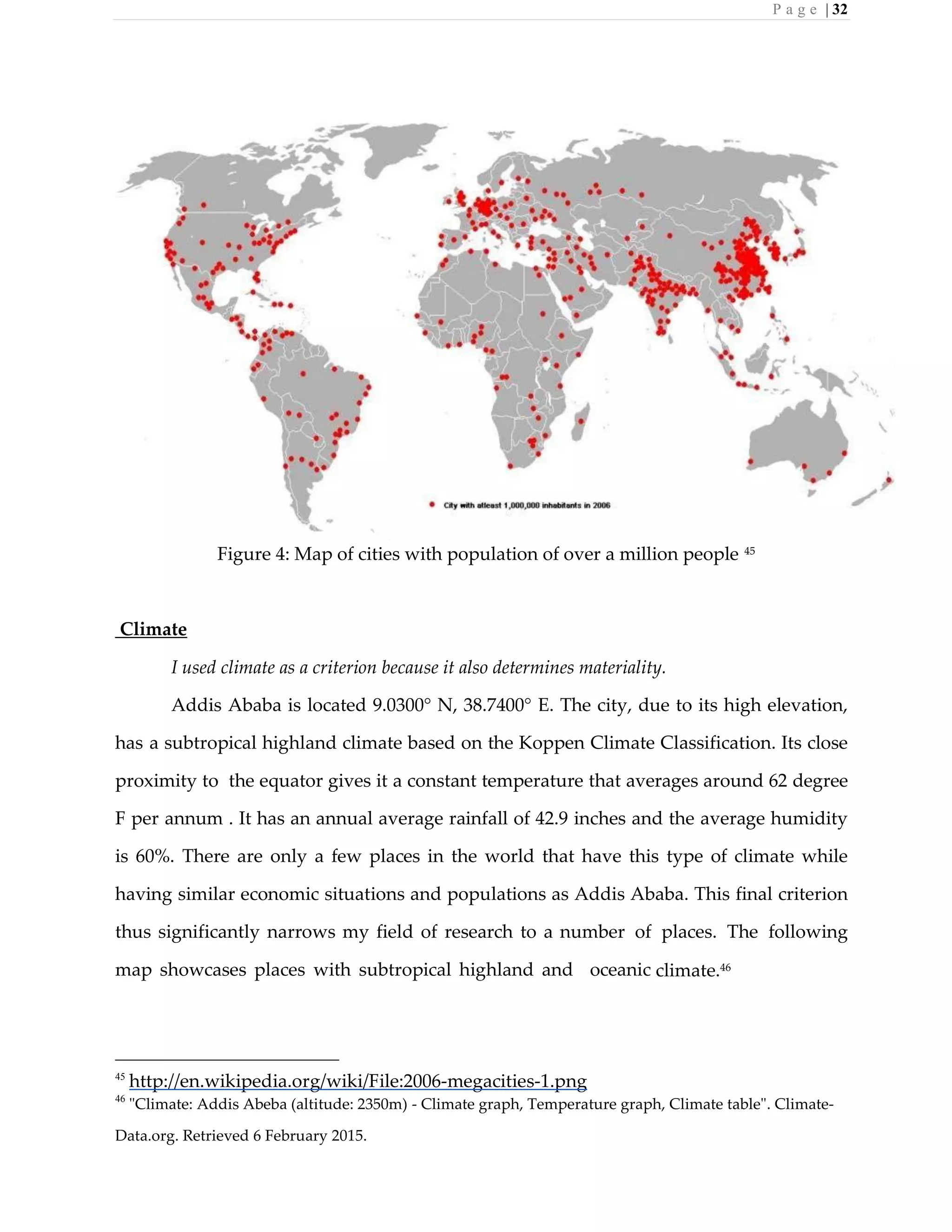 P a g e | 32
Figure 4: Map of cities with population of over a million people 45
Climate
I used climate as a criterion because it also determines materiality.
Addis Ababa is located 9.0300° N, 38.7400° E. The city, due to its high elevation,
has a subtropical highland climate based on the Koppen Climate Classification. Its close
proximity to the equator gives it a constant temperature that averages around 62 degree
F per annum . It has an annual average rainfall of 42.9 inches and the average humidity
is 60%. There are only a few places in the world that have this type of climate while
having similar economic situations and populations as Addis Ababa. This final criterion
thus significantly narrows my field of research to a number of places. The following
map showcases places with subtropical highland and oceanic climate.46
45
http://en.wikipedia.org/wiki/File:2006-megacities-1.png
46
"Climate: Addis Abeba (altitude: 2350m) - Climate graph, Temperature graph, Climate table". Climate-
Data.org. Retrieved 6 February 2015.
 