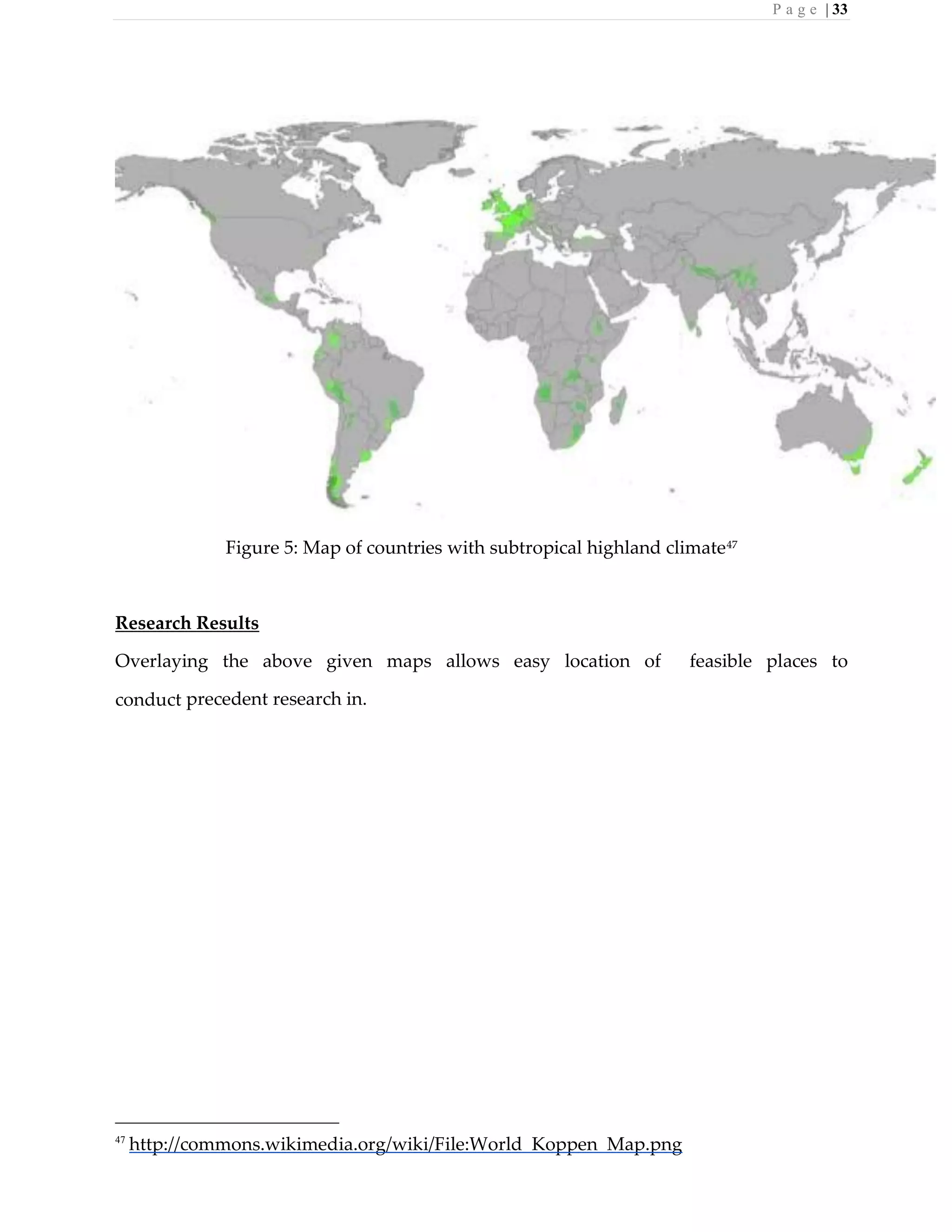 P a g e | 33
Figure 5: Map of countries with subtropical highland climate47
Research Results
Overlaying the above given maps allows easy location of feasible places to
conduct precedent research in.
47
http://commons.wikimedia.org/wiki/File:World_Koppen_Map.png
 