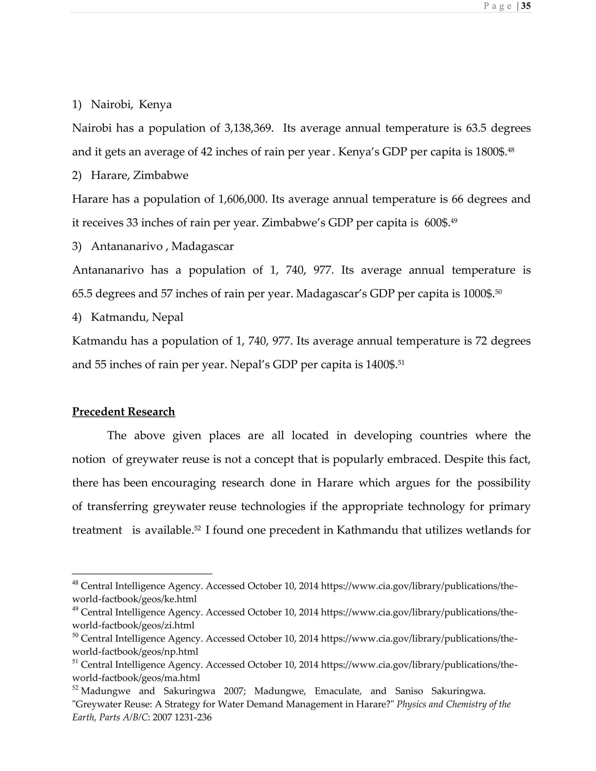 P a g e | 35
1) Nairobi, Kenya
Nairobi has a population of 3,138,369. Its average annual temperature is 63.5 degrees
and it gets an average of 42 inches of rain per year . Kenya’s GDP per capita is 1800$.48
2) Harare, Zimbabwe
Harare has a population of 1,606,000. Its average annual temperature is 66 degrees and
it receives 33 inches of rain per year. Zimbabwe’s GDP per capita is 600$.49
3) Antananarivo , Madagascar
Antananarivo has a population of 1, 740, 977. Its average annual temperature is
65.5 degrees and 57 inches of rain per year. Madagascar’s GDP per capita is 1000$.50
4) Katmandu, Nepal
Katmandu has a population of 1, 740, 977. Its average annual temperature is 72 degrees
and 55 inches of rain per year. Nepal’s GDP per capita is 1400$.51
Precedent Research
The above given places are all located in developing countries where the
notion of greywater reuse is not a concept that is popularly embraced. Despite this fact,
there has been encouraging research done in Harare which argues for the possibility
of transferring greywater reuse technologies if the appropriate technology for primary
treatment is available.52
I found one precedent in Kathmandu that utilizes wetlands for
48
Central Intelligence Agency. Accessed October 10, 2014 https://www.cia.gov/library/publications/the-
world-factbook/geos/ke.html
49
Central Intelligence Agency. Accessed October 10, 2014 https://www.cia.gov/library/publications/the-
world-factbook/geos/zi.html
50
Central Intelligence Agency. Accessed October 10, 2014 https://www.cia.gov/library/publications/the-
world-factbook/geos/np.html
51
Central Intelligence Agency. Accessed October 10, 2014 https://www.cia.gov/library/publications/the-
world-factbook/geos/ma.html
52
Madungwe and Sakuringwa 2007; Madungwe, Emaculate, and Saniso Sakuringwa.
"Greywater Reuse: A Strategy for Water Demand Management in Harare?" Physics and Chemistry of the
Earth, Parts A/B/C: 2007 1231-236
 