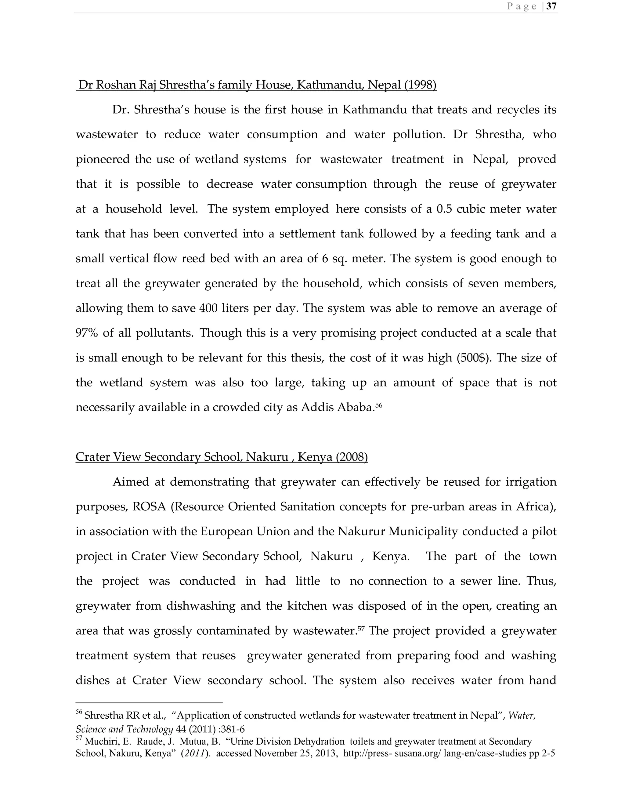 P a g e | 37
Dr Roshan Raj Shrestha’s family House, Kathmandu, Nepal (1998)
Dr. Shrestha’s house is the first house in Kathmandu that treats and recycles its
wastewater to reduce water consumption and water pollution. Dr Shrestha, who
pioneered the use of wetland systems for wastewater treatment in Nepal, proved
that it is possible to decrease water consumption through the reuse of greywater
at a household level. The system employed here consists of a 0.5 cubic meter water
tank that has been converted into a settlement tank followed by a feeding tank and a
small vertical flow reed bed with an area of 6 sq. meter. The system is good enough to
treat all the greywater generated by the household, which consists of seven members,
allowing them to save 400 liters per day. The system was able to remove an average of
97% of all pollutants. Though this is a very promising project conducted at a scale that
is small enough to be relevant for this thesis, the cost of it was high (500$). The size of
the wetland system was also too large, taking up an amount of space that is not
necessarily available in a crowded city as Addis Ababa.56
Crater View Secondary School, Nakuru , Kenya (2008)
Aimed at demonstrating that greywater can effectively be reused for irrigation
purposes, ROSA (Resource Oriented Sanitation concepts for pre-urban areas in Africa),
in association with the European Union and the Nakurur Municipality conducted a pilot
project in Crater View Secondary School, Nakuru , Kenya. The part of the town
the project was conducted in had little to no connection to a sewer line. Thus,
greywater from dishwashing and the kitchen was disposed of in the open, creating an
area that was grossly contaminated by wastewater.57
The project provided a greywater
treatment system that reuses greywater generated from preparing food and washing
dishes at Crater View secondary school. The system also receives water from hand
56
Shrestha RR et al., “Application of constructed wetlands for wastewater treatment in Nepal”, Water,
Science and Technology 44 (2011) :381-6
57
Muchiri, E. Raude, J. Mutua, B. “Urine Division Dehydration toilets and greywater treatment at Secondary
School, Nakuru, Kenya” (2011). accessed November 25, 2013, http://press- susana.org/ lang-en/case-studies pp 2-5
 