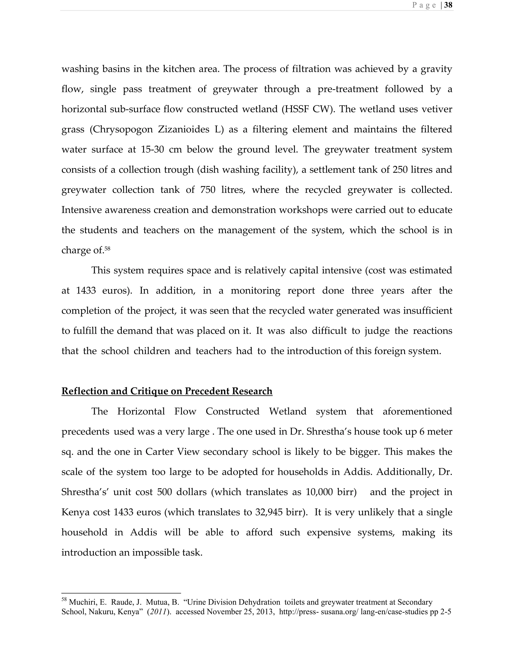 P a g e | 38
washing basins in the kitchen area. The process of filtration was achieved by a gravity
flow, single pass treatment of greywater through a pre-treatment followed by a
horizontal sub-surface flow constructed wetland (HSSF CW). The wetland uses vetiver
grass (Chrysopogon Zizanioides L) as a filtering element and maintains the filtered
water surface at 15-30 cm below the ground level. The greywater treatment system
consists of a collection trough (dish washing facility), a settlement tank of 250 litres and
greywater collection tank of 750 litres, where the recycled greywater is collected.
Intensive awareness creation and demonstration workshops were carried out to educate
the students and teachers on the management of the system, which the school is in
charge of.58
This system requires space and is relatively capital intensive (cost was estimated
at 1433 euros). In addition, in a monitoring report done three years after the
completion of the project, it was seen that the recycled water generated was insufficient
to fulfill the demand that was placed on it. It was also difficult to judge the reactions
that the school children and teachers had to the introduction of this foreign system.
Reflection and Critique on Precedent Research
The Horizontal Flow Constructed Wetland system that aforementioned
precedents used was a very large . The one used in Dr. Shrestha’s house took up 6 meter
sq. and the one in Carter View secondary school is likely to be bigger. This makes the
scale of the system too large to be adopted for households in Addis. Additionally, Dr.
Shrestha’s’ unit cost 500 dollars (which translates as 10,000 birr) and the project in
Kenya cost 1433 euros (which translates to 32,945 birr). It is very unlikely that a single
household in Addis will be able to afford such expensive systems, making its
introduction an impossible task.
58
Muchiri, E. Raude, J. Mutua, B. “Urine Division Dehydration toilets and greywater treatment at Secondary
School, Nakuru, Kenya” (2011). accessed November 25, 2013, http://press- susana.org/ lang-en/case-studies pp 2-5
 