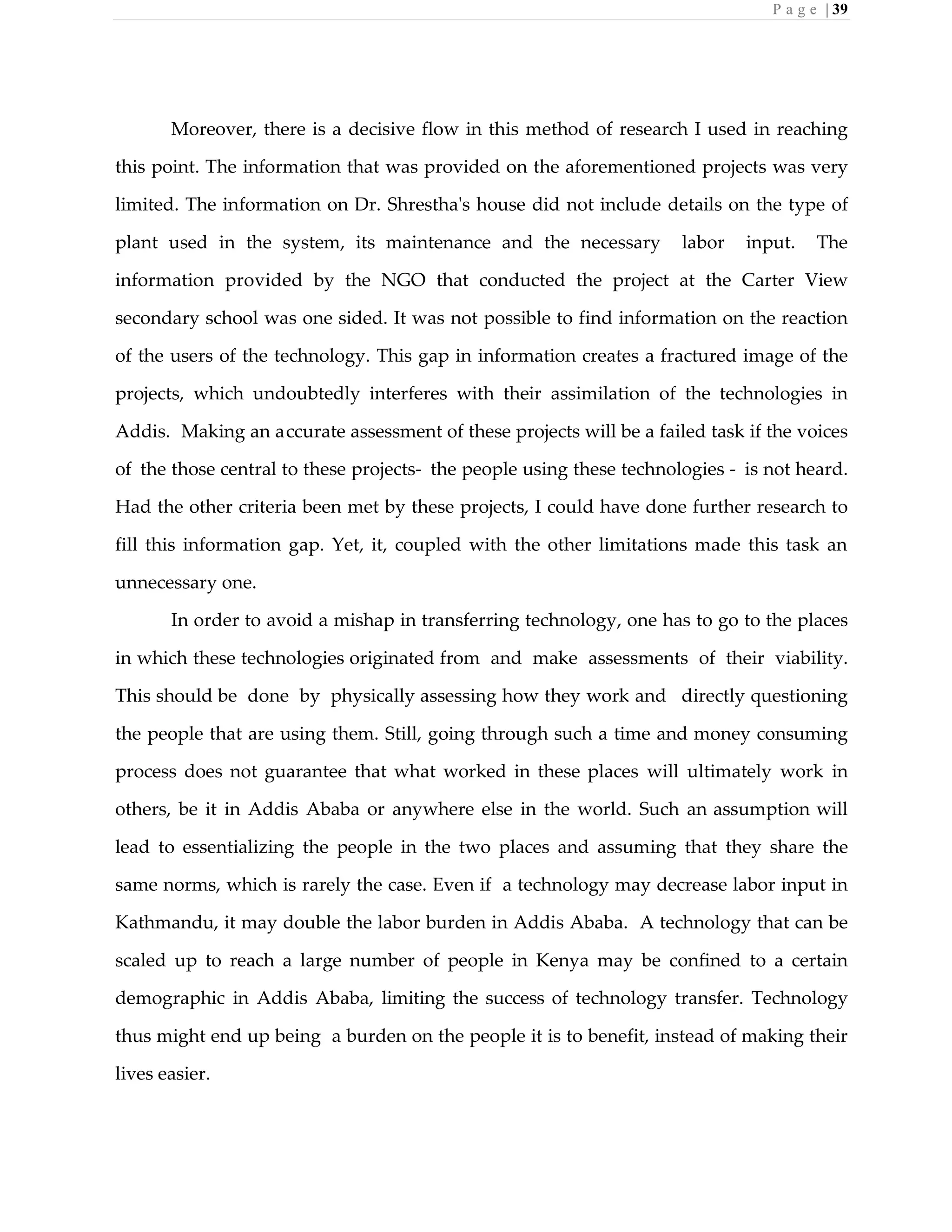 P a g e | 39
Moreover, there is a decisive flow in this method of research I used in reaching
this point. The information that was provided on the aforementioned projects was very
limited. The information on Dr. Shrestha's house did not include details on the type of
plant used in the system, its maintenance and the necessary labor input. The
information provided by the NGO that conducted the project at the Carter View
secondary school was one sided. It was not possible to find information on the reaction
of the users of the technology. This gap in information creates a fractured image of the
projects, which undoubtedly interferes with their assimilation of the technologies in
Addis. Making an accurate assessment of these projects will be a failed task if the voices
of the those central to these projects- the people using these technologies - is not heard.
Had the other criteria been met by these projects, I could have done further research to
fill this information gap. Yet, it, coupled with the other limitations made this task an
unnecessary one.
In order to avoid a mishap in transferring technology, one has to go to the places
in which these technologies originated from and make assessments of their viability.
This should be done by physically assessing how they work and directly questioning
the people that are using them. Still, going through such a time and money consuming
process does not guarantee that what worked in these places will ultimately work in
others, be it in Addis Ababa or anywhere else in the world. Such an assumption will
lead to essentializing the people in the two places and assuming that they share the
same norms, which is rarely the case. Even if a technology may decrease labor input in
Kathmandu, it may double the labor burden in Addis Ababa. A technology that can be
scaled up to reach a large number of people in Kenya may be confined to a certain
demographic in Addis Ababa, limiting the success of technology transfer. Technology
thus might end up being a burden on the people it is to benefit, instead of making their
lives easier.
 