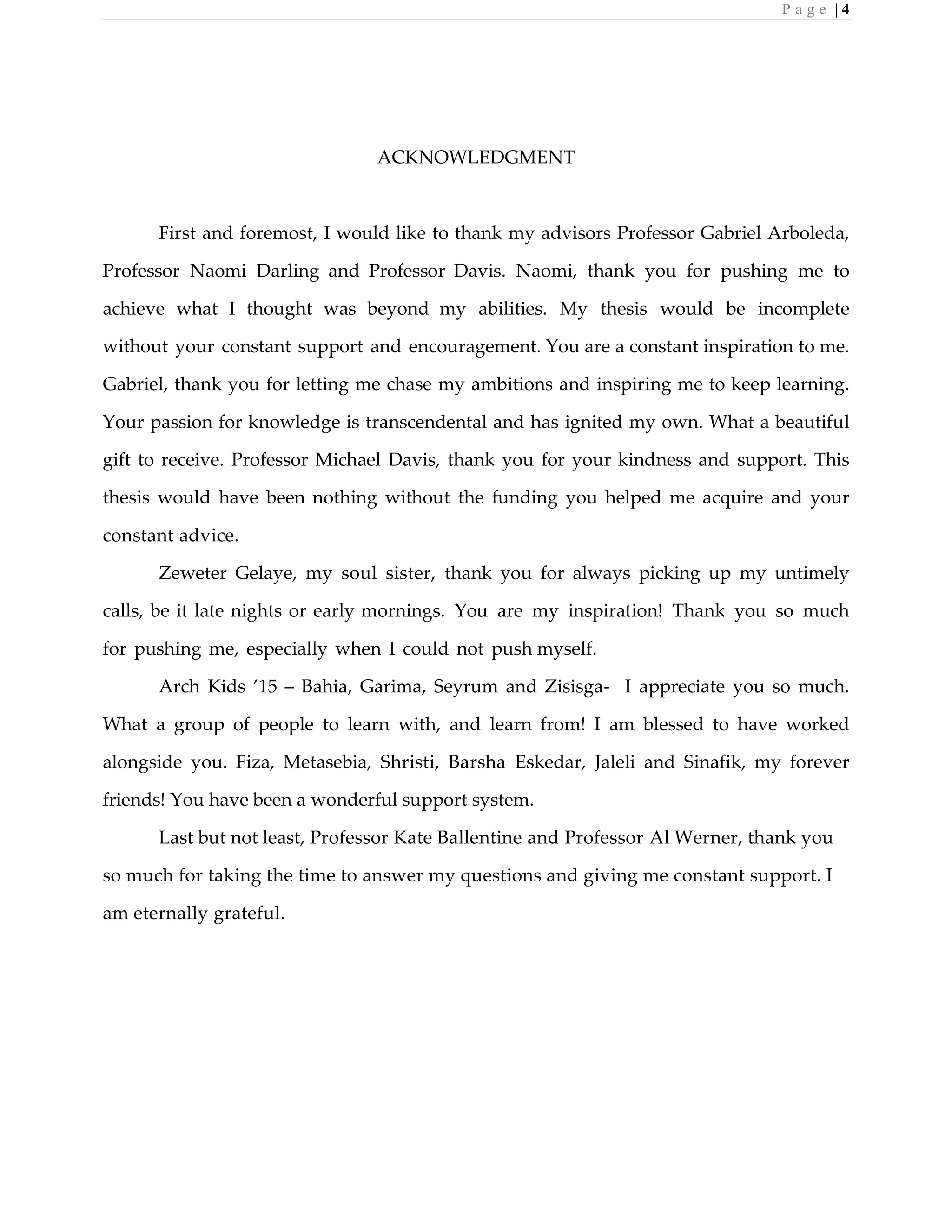 P a g e | 4
ACKNOWLEDGMENT
First and foremost, I would like to thank my advisors Professor Gabriel Arboleda,
Professor Naomi Darling and Professor Davis. Naomi, thank you for pushing me to
achieve what I thought was beyond my abilities. My thesis would be incomplete
without your constant support and encouragement. You are a constant inspiration to me.
Gabriel, thank you for letting me chase my ambitions and inspiring me to keep learning.
Your passion for knowledge is transcendental and has ignited my own. What a beautiful
gift to receive. Professor Michael Davis, thank you for your kindness and support. This
thesis would have been nothing without the funding you helped me acquire and your
constant advice.
Zeweter Gelaye, my soul sister, thank you for always picking up my untimely
calls, be it late nights or early mornings. You are my inspiration! Thank you so much
for pushing me, especially when I could not push myself.
Arch Kids ’15 – Bahia, Garima, Seyrum and Zisisga- I appreciate you so much.
What a group of people to learn with, and learn from! I am blessed to have worked
alongside you. Fiza, Metasebia, Shristi, Barsha Eskedar, Jaleli and Sinafik, my forever
friends! You have been a wonderful support system.
Last but not least, Professor Kate Ballentine and Professor Al Werner, thank you
so much for taking the time to answer my questions and giving me constant support. I
am eternally grateful.
 
