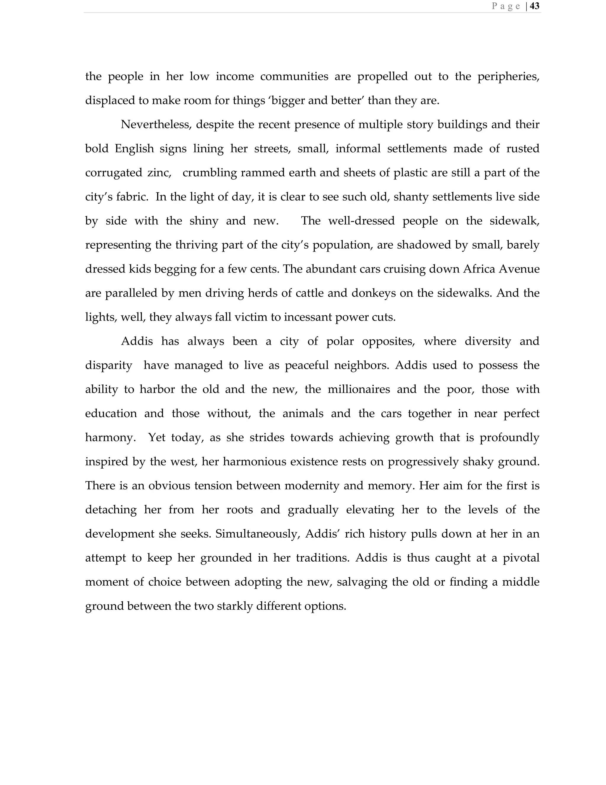 P a g e | 43
the people in her low income communities are propelled out to the peripheries,
displaced to make room for things ‘bigger and better’ than they are.
Nevertheless, despite the recent presence of multiple story buildings and their
bold English signs lining her streets, small, informal settlements made of rusted
corrugated zinc, crumbling rammed earth and sheets of plastic are still a part of the
city’s fabric. In the light of day, it is clear to see such old, shanty settlements live side
by side with the shiny and new. The well-dressed people on the sidewalk,
representing the thriving part of the city’s population, are shadowed by small, barely
dressed kids begging for a few cents. The abundant cars cruising down Africa Avenue
are paralleled by men driving herds of cattle and donkeys on the sidewalks. And the
lights, well, they always fall victim to incessant power cuts.
Addis has always been a city of polar opposites, where diversity and
disparity have managed to live as peaceful neighbors. Addis used to possess the
ability to harbor the old and the new, the millionaires and the poor, those with
education and those without, the animals and the cars together in near perfect
harmony. Yet today, as she strides towards achieving growth that is profoundly
inspired by the west, her harmonious existence rests on progressively shaky ground.
There is an obvious tension between modernity and memory. Her aim for the first is
detaching her from her roots and gradually elevating her to the levels of the
development she seeks. Simultaneously, Addis’ rich history pulls down at her in an
attempt to keep her grounded in her traditions. Addis is thus caught at a pivotal
moment of choice between adopting the new, salvaging the old or finding a middle
ground between the two starkly different options.
 