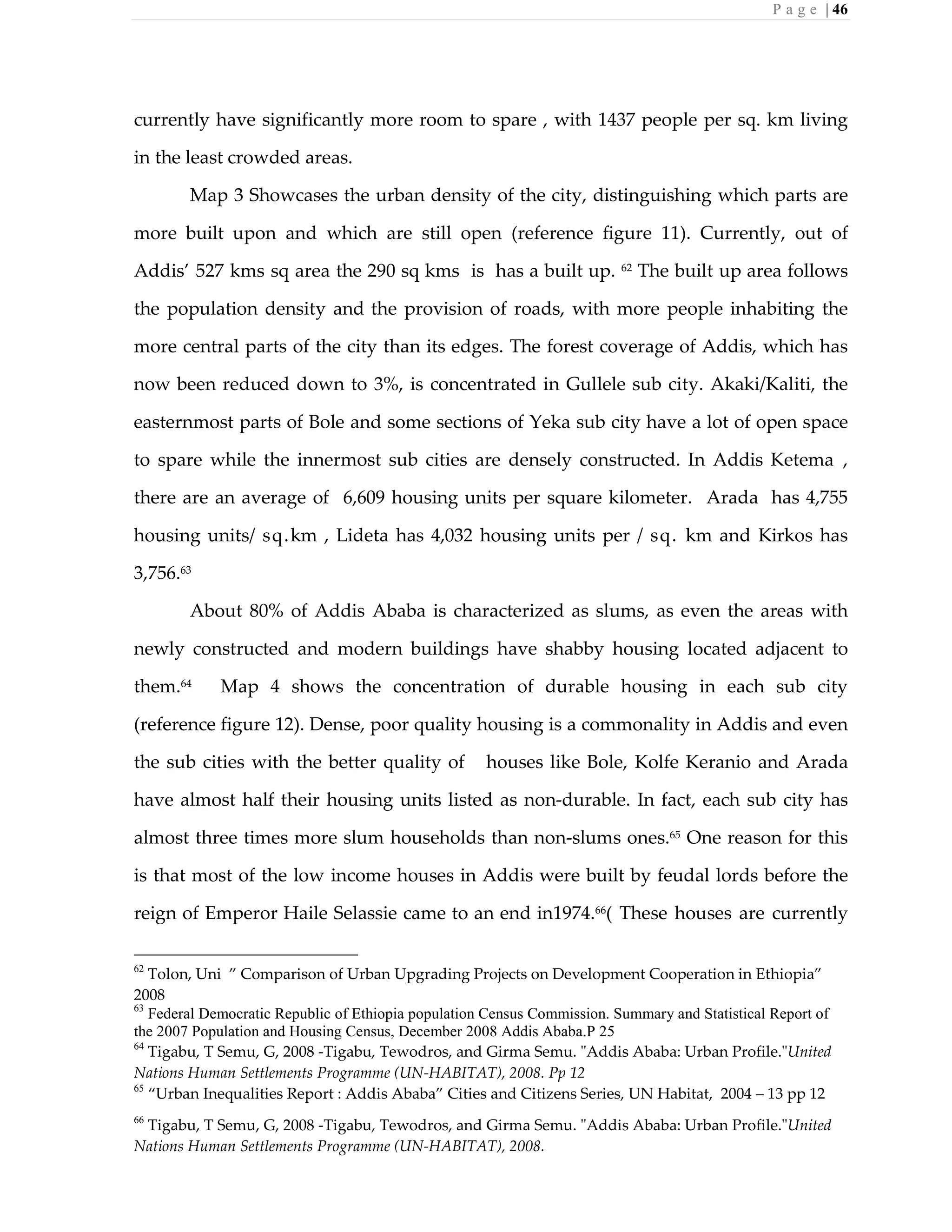 P a g e | 46
currently have significantly more room to spare , with 1437 people per sq. km living
in the least crowded areas.
Map 3 Showcases the urban density of the city, distinguishing which parts are
more built upon and which are still open (reference figure 11). Currently, out of
Addis’ 527 kms sq area the 290 sq kms is has a built up. 62
The built up area follows
the population density and the provision of roads, with more people inhabiting the
more central parts of the city than its edges. The forest coverage of Addis, which has
now been reduced down to 3%, is concentrated in Gullele sub city. Akaki/Kaliti, the
easternmost parts of Bole and some sections of Yeka sub city have a lot of open space
to spare while the innermost sub cities are densely constructed. In Addis Ketema ,
there are an average of 6,609 housing units per square kilometer. Arada has 4,755
housing units/ sq.km , Lideta has 4,032 housing units per / sq. km and Kirkos has
3,756.63
About 80% of Addis Ababa is characterized as slums, as even the areas with
newly constructed and modern buildings have shabby housing located adjacent to
them.64
Map 4 shows the concentration of durable housing in each sub city
(reference figure 12). Dense, poor quality housing is a commonality in Addis and even
the sub cities with the better quality of houses like Bole, Kolfe Keranio and Arada
have almost half their housing units listed as non-durable. In fact, each sub city has
almost three times more slum households than non-slums ones.65
One reason for this
is that most of the low income houses in Addis were built by feudal lords before the
reign of Emperor Haile Selassie came to an end in1974.66
( These houses are currently
62
Tolon, Uni ” Comparison of Urban Upgrading Projects on Development Cooperation in Ethiopia”
2008
63
Federal Democratic Republic of Ethiopia population Census Commission. Summary and Statistical Report of
the 2007 Population and Housing Census, December 2008 Addis Ababa.P 25
64
Tigabu, T Semu, G, 2008 -Tigabu, Tewodros, and Girma Semu. "Addis Ababa: Urban Profile."United
Nations Human Settlements Programme (UN-HABITAT), 2008. Pp 12
65
“Urban Inequalities Report : Addis Ababa” Cities and Citizens Series, UN Habitat, 2004 – 13 pp 12
66
Tigabu, T Semu, G, 2008 -Tigabu, Tewodros, and Girma Semu. "Addis Ababa: Urban Profile."United
Nations Human Settlements Programme (UN-HABITAT), 2008.
 