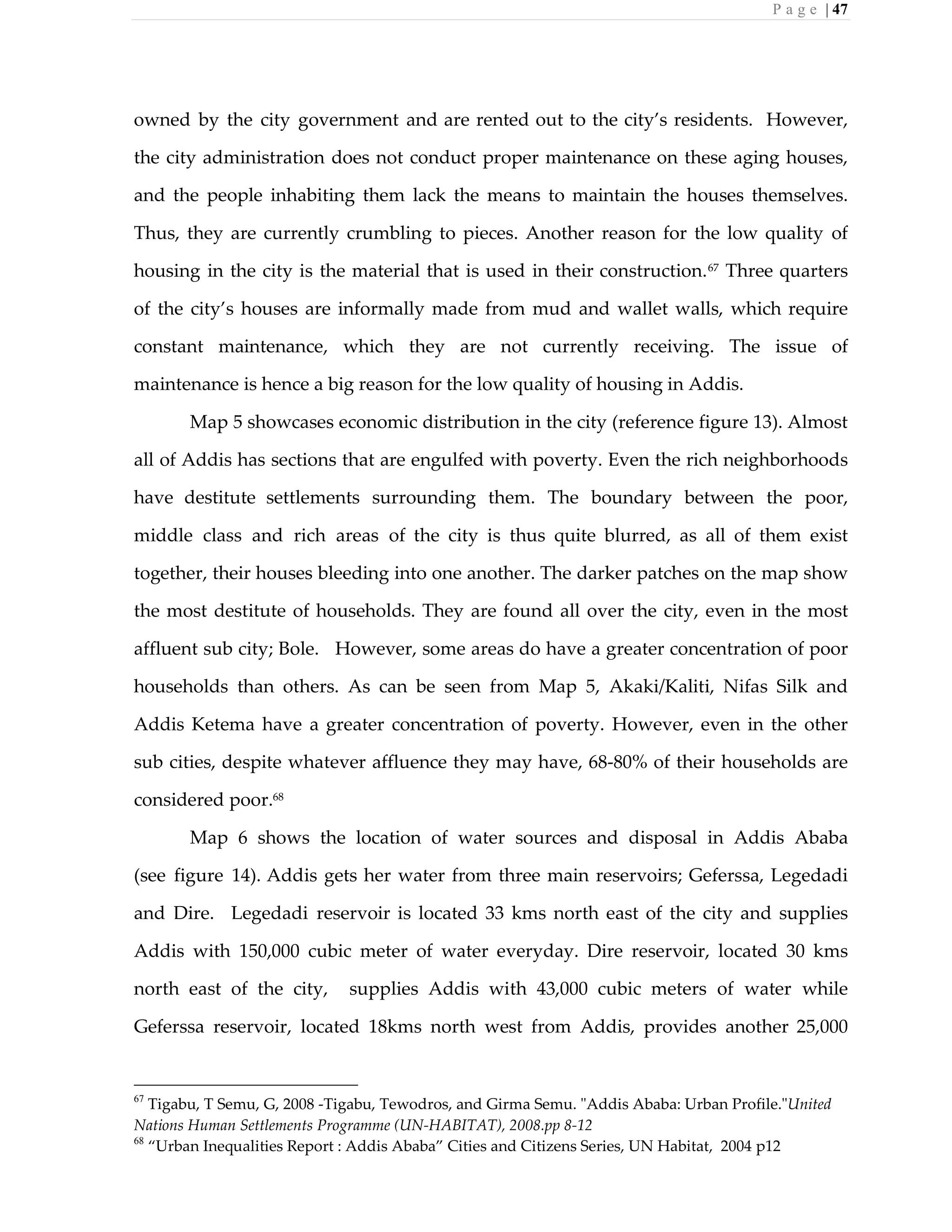 P a g e | 47
owned by the city government and are rented out to the city’s residents. However,
the city administration does not conduct proper maintenance on these aging houses,
and the people inhabiting them lack the means to maintain the houses themselves.
Thus, they are currently crumbling to pieces. Another reason for the low quality of
housing in the city is the material that is used in their construction.67
Three quarters
of the city’s houses are informally made from mud and wallet walls, which require
constant maintenance, which they are not currently receiving. The issue of
maintenance is hence a big reason for the low quality of housing in Addis.
Map 5 showcases economic distribution in the city (reference figure 13). Almost
all of Addis has sections that are engulfed with poverty. Even the rich neighborhoods
have destitute settlements surrounding them. The boundary between the poor,
middle class and rich areas of the city is thus quite blurred, as all of them exist
together, their houses bleeding into one another. The darker patches on the map show
the most destitute of households. They are found all over the city, even in the most
affluent sub city; Bole. However, some areas do have a greater concentration of poor
households than others. As can be seen from Map 5, Akaki/Kaliti, Nifas Silk and
Addis Ketema have a greater concentration of poverty. However, even in the other
sub cities, despite whatever affluence they may have, 68-80% of their households are
considered poor.68
Map 6 shows the location of water sources and disposal in Addis Ababa
(see figure 14). Addis gets her water from three main reservoirs; Geferssa, Legedadi
and Dire. Legedadi reservoir is located 33 kms north east of the city and supplies
Addis with 150,000 cubic meter of water everyday. Dire reservoir, located 30 kms
north east of the city, supplies Addis with 43,000 cubic meters of water while
Geferssa reservoir, located 18kms north west from Addis, provides another 25,000
67
Tigabu, T Semu, G, 2008 -Tigabu, Tewodros, and Girma Semu. "Addis Ababa: Urban Profile."United
Nations Human Settlements Programme (UN-HABITAT), 2008.pp 8-12
68
“Urban Inequalities Report : Addis Ababa” Cities and Citizens Series, UN Habitat, 2004 p12
 