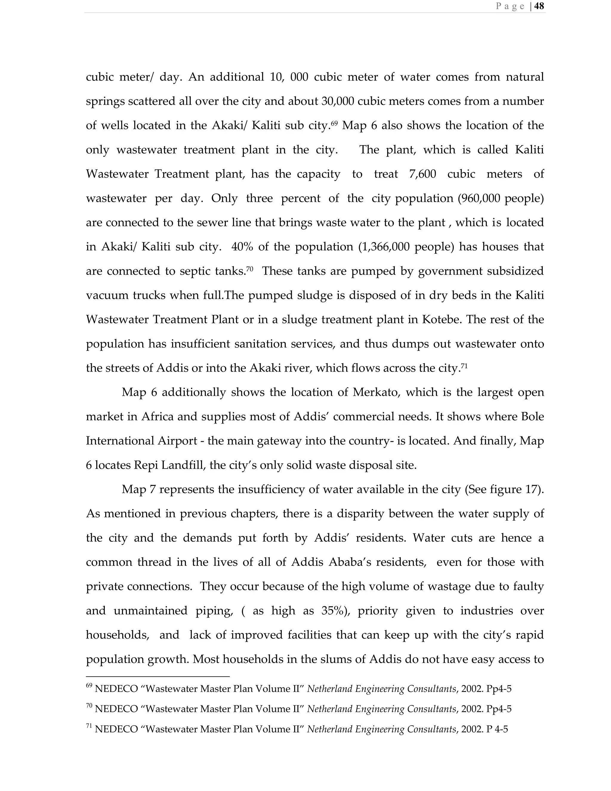 P a g e | 48
cubic meter/ day. An additional 10, 000 cubic meter of water comes from natural
springs scattered all over the city and about 30,000 cubic meters comes from a number
of wells located in the Akaki/ Kaliti sub city.69
Map 6 also shows the location of the
only wastewater treatment plant in the city. The plant, which is called Kaliti
Wastewater Treatment plant, has the capacity to treat 7,600 cubic meters of
wastewater per day. Only three percent of the city population (960,000 people)
are connected to the sewer line that brings waste water to the plant , which is located
in Akaki/ Kaliti sub city. 40% of the population (1,366,000 people) has houses that
are connected to septic tanks.70
These tanks are pumped by government subsidized
vacuum trucks when full.The pumped sludge is disposed of in dry beds in the Kaliti
Wastewater Treatment Plant or in a sludge treatment plant in Kotebe. The rest of the
population has insufficient sanitation services, and thus dumps out wastewater onto
the streets of Addis or into the Akaki river, which flows across the city.71
Map 6 additionally shows the location of Merkato, which is the largest open
market in Africa and supplies most of Addis’ commercial needs. It shows where Bole
International Airport - the main gateway into the country- is located. And finally, Map
6 locates Repi Landfill, the city’s only solid waste disposal site.
Map 7 represents the insufficiency of water available in the city (See figure 17).
As mentioned in previous chapters, there is a disparity between the water supply of
the city and the demands put forth by Addis’ residents. Water cuts are hence a
common thread in the lives of all of Addis Ababa’s residents, even for those with
private connections. They occur because of the high volume of wastage due to faulty
and unmaintained piping, ( as high as 35%), priority given to industries over
households, and lack of improved facilities that can keep up with the city’s rapid
population growth. Most households in the slums of Addis do not have easy access to
69
NEDECO “Wastewater Master Plan Volume II” Netherland Engineering Consultants, 2002. Pp4-5
70
NEDECO “Wastewater Master Plan Volume II” Netherland Engineering Consultants, 2002. Pp4-5
71
NEDECO “Wastewater Master Plan Volume II” Netherland Engineering Consultants, 2002. P 4-5
 