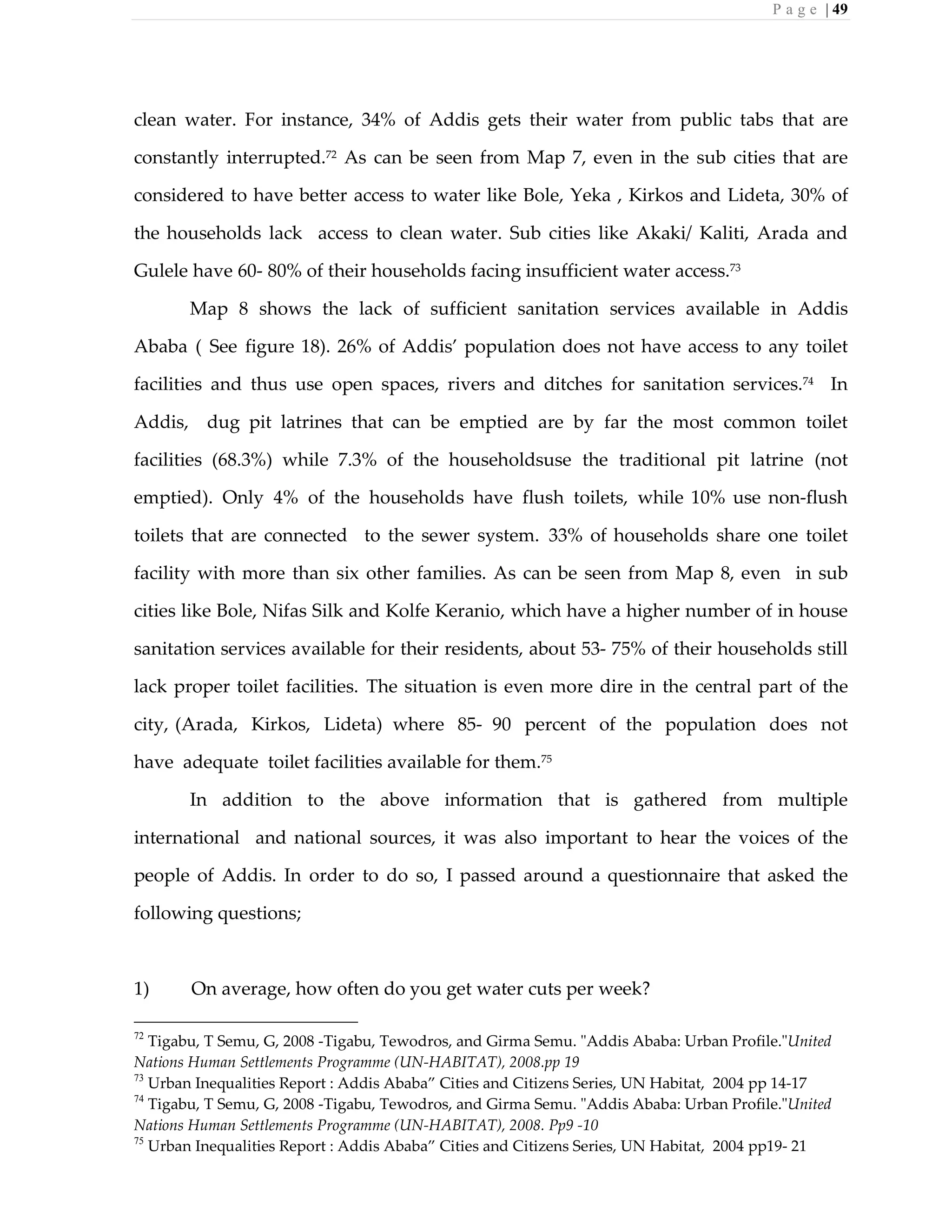 P a g e | 49
clean water. For instance, 34% of Addis gets their water from public tabs that are
constantly interrupted.72 As can be seen from Map 7, even in the sub cities that are
considered to have better access to water like Bole, Yeka , Kirkos and Lideta, 30% of
the households lack access to clean water. Sub cities like Akaki/ Kaliti, Arada and
Gulele have 60- 80% of their households facing insufficient water access.73
Map 8 shows the lack of sufficient sanitation services available in Addis
Ababa ( See figure 18). 26% of Addis’ population does not have access to any toilet
facilities and thus use open spaces, rivers and ditches for sanitation services.74
In
Addis, dug pit latrines that can be emptied are by far the most common toilet
facilities (68.3%) while 7.3% of the householdsuse the traditional pit latrine (not
emptied). Only 4% of the households have flush toilets, while 10% use non-flush
toilets that are connected to the sewer system. 33% of households share one toilet
facility with more than six other families. As can be seen from Map 8, even in sub
cities like Bole, Nifas Silk and Kolfe Keranio, which have a higher number of in house
sanitation services available for their residents, about 53- 75% of their households still
lack proper toilet facilities. The situation is even more dire in the central part of the
city, (Arada, Kirkos, Lideta) where 85- 90 percent of the population does not
have adequate toilet facilities available for them.75
In addition to the above information that is gathered from multiple
international and national sources, it was also important to hear the voices of the
people of Addis. In order to do so, I passed around a questionnaire that asked the
following questions;
1) On average, how often do you get water cuts per week?
72
Tigabu, T Semu, G, 2008 -Tigabu, Tewodros, and Girma Semu. "Addis Ababa: Urban Profile."United
Nations Human Settlements Programme (UN-HABITAT), 2008.pp 19
73
Urban Inequalities Report : Addis Ababa” Cities and Citizens Series, UN Habitat, 2004 pp 14-17
74
Tigabu, T Semu, G, 2008 -Tigabu, Tewodros, and Girma Semu. "Addis Ababa: Urban Profile."United
Nations Human Settlements Programme (UN-HABITAT), 2008. Pp9 -10
75
Urban Inequalities Report : Addis Ababa” Cities and Citizens Series, UN Habitat, 2004 pp19- 21
 
