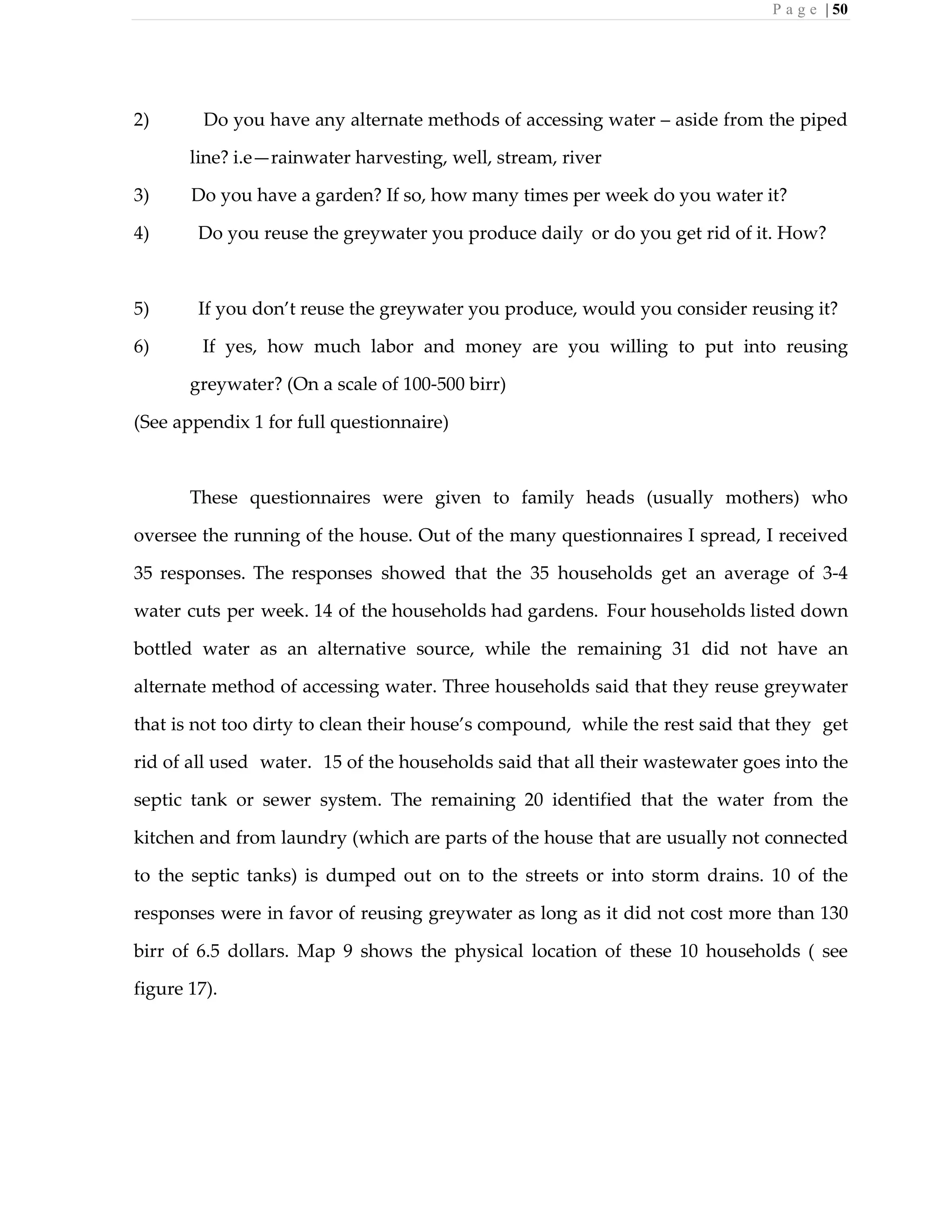 P a g e | 50
2) Do you have any alternate methods of accessing water – aside from the piped
line? i.e—rainwater harvesting, well, stream, river
3) Do you have a garden? If so, how many times per week do you water it?
4) Do you reuse the greywater you produce daily or do you get rid of it. How?
5) If you don’t reuse the greywater you produce, would you consider reusing it?
6) If yes, how much labor and money are you willing to put into reusing
greywater? (On a scale of 100-500 birr)
(See appendix 1 for full questionnaire)
These questionnaires were given to family heads (usually mothers) who
oversee the running of the house. Out of the many questionnaires I spread, I received
35 responses. The responses showed that the 35 households get an average of 3-4
water cuts per week. 14 of the households had gardens. Four households listed down
bottled water as an alternative source, while the remaining 31 did not have an
alternate method of accessing water. Three households said that they reuse greywater
that is not too dirty to clean their house’s compound, while the rest said that they get
rid of all used water. 15 of the households said that all their wastewater goes into the
septic tank or sewer system. The remaining 20 identified that the water from the
kitchen and from laundry (which are parts of the house that are usually not connected
to the septic tanks) is dumped out on to the streets or into storm drains. 10 of the
responses were in favor of reusing greywater as long as it did not cost more than 130
birr of 6.5 dollars. Map 9 shows the physical location of these 10 households ( see
figure 17).
 