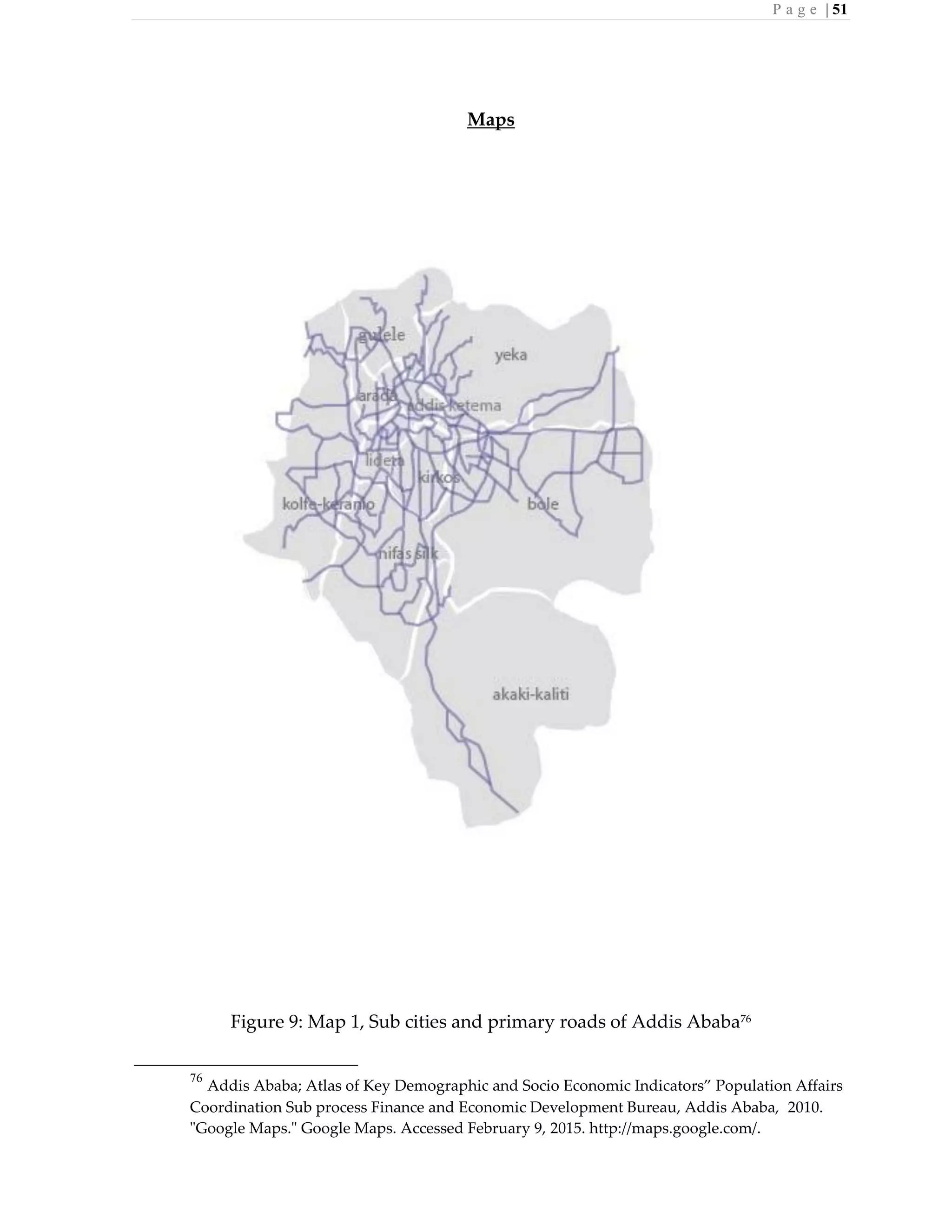 P a g e | 51
Maps
Figure 9: Map 1, Sub cities and primary roads of Addis Ababa76
76
Addis Ababa; Atlas of Key Demographic and Socio Economic Indicators” Population Affairs
Coordination Sub process Finance and Economic Development Bureau, Addis Ababa, 2010.
"Google Maps." Google Maps. Accessed February 9, 2015. http://maps.google.com/.
 