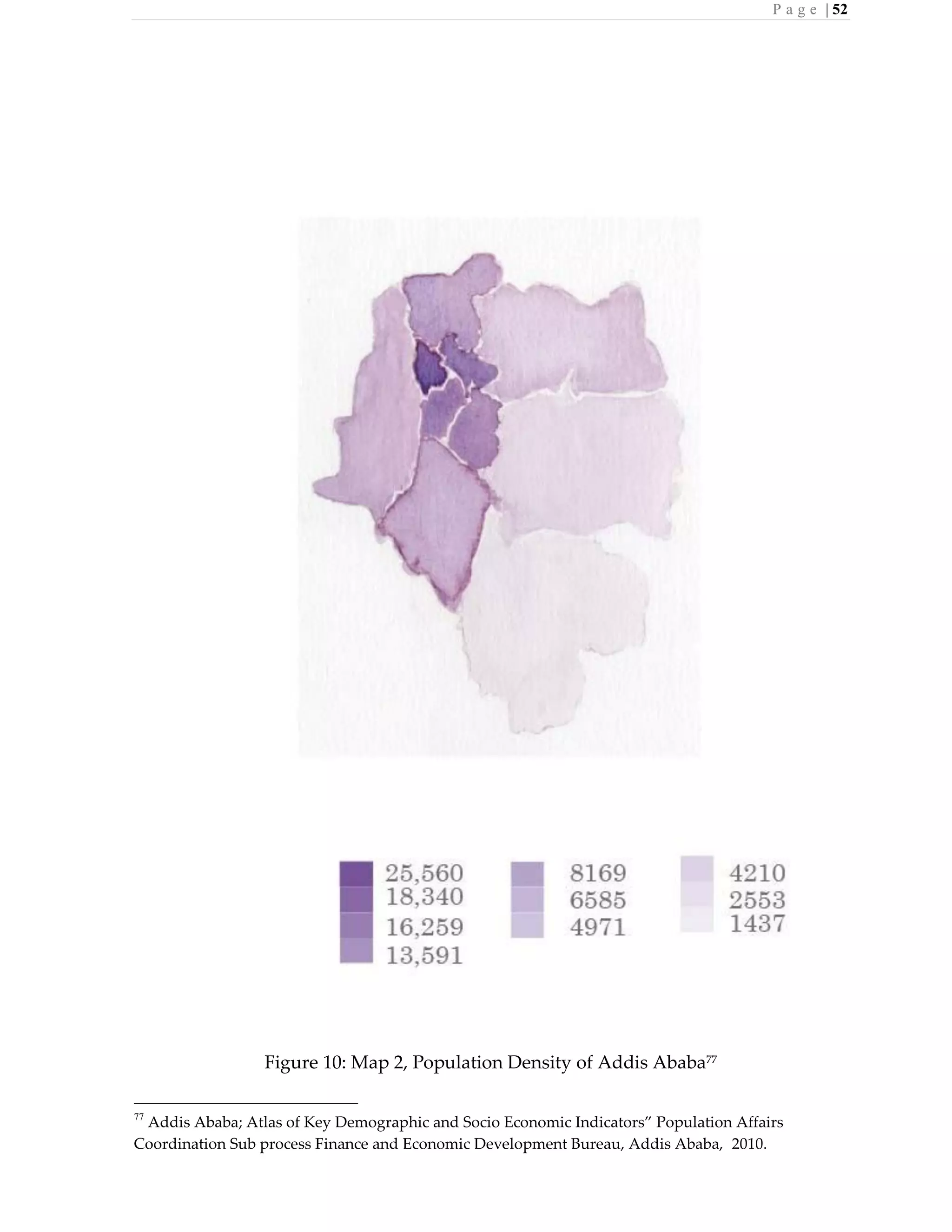 P a g e | 52
Figure 10: Map 2, Population Density of Addis Ababa77
77
Addis Ababa; Atlas of Key Demographic and Socio Economic Indicators” Population Affairs
Coordination Sub process Finance and Economic Development Bureau, Addis Ababa, 2010.
 