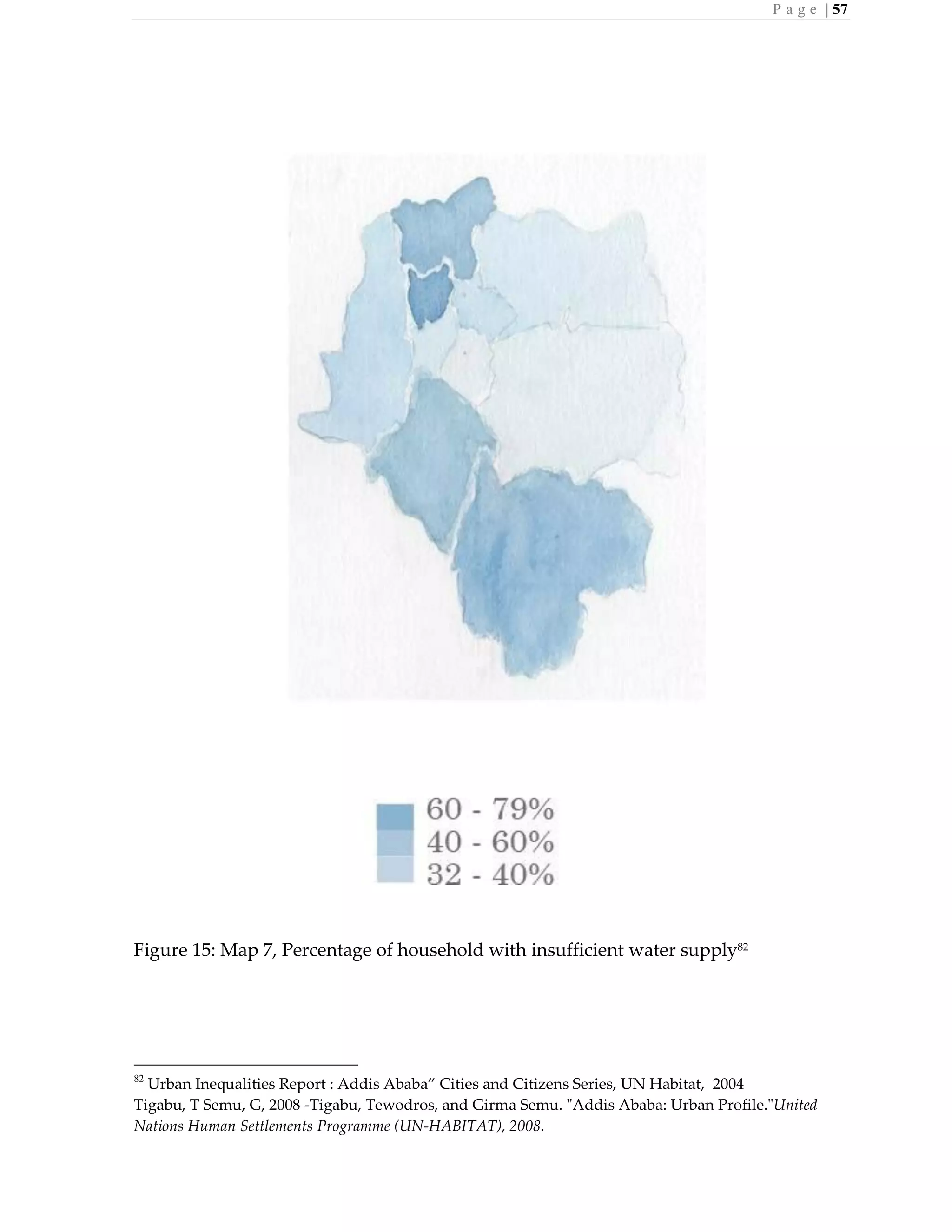 P a g e | 57
Figure 15: Map 7, Percentage of household with insufficient water supply82
82
Urban Inequalities Report : Addis Ababa” Cities and Citizens Series, UN Habitat, 2004
Tigabu, T Semu, G, 2008 -Tigabu, Tewodros, and Girma Semu. "Addis Ababa: Urban Profile."United
Nations Human Settlements Programme (UN-HABITAT), 2008.
 