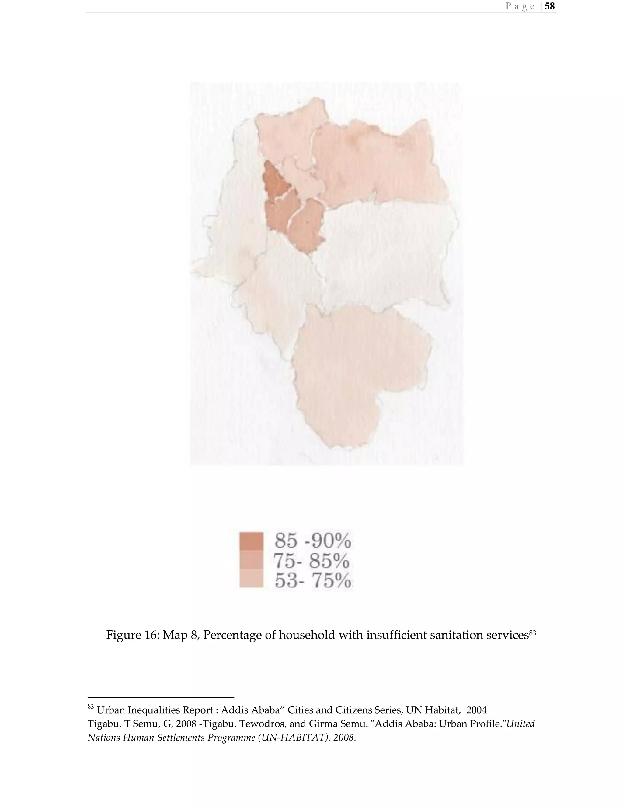 P a g e | 58
Figure 16: Map 8, Percentage of household with insufficient sanitation services83
83
Urban Inequalities Report : Addis Ababa” Cities and Citizens Series, UN Habitat, 2004
Tigabu, T Semu, G, 2008 -Tigabu, Tewodros, and Girma Semu. "Addis Ababa: Urban Profile."United
Nations Human Settlements Programme (UN-HABITAT), 2008.
 