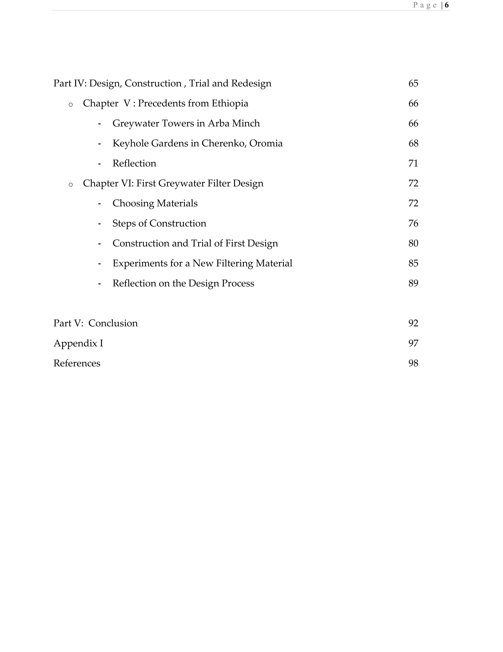 P a g e | 6
Part IV: Design, Construction , Trial and Redesign 65
o Chapter V : Precedents from Ethiopia 66
- Greywater Towers in Arba Minch 66
- Keyhole Gardens in Cherenko, Oromia 68
- Reflection 71
o Chapter VI: First Greywater Filter Design 72
- Choosing Materials 72
- Steps of Construction 76
- Construction and Trial of First Design 80
- Experiments for a New Filtering Material 85
- Reflection on the Design Process 89
Part V: Conclusion 92
Appendix I 97
References 98
 