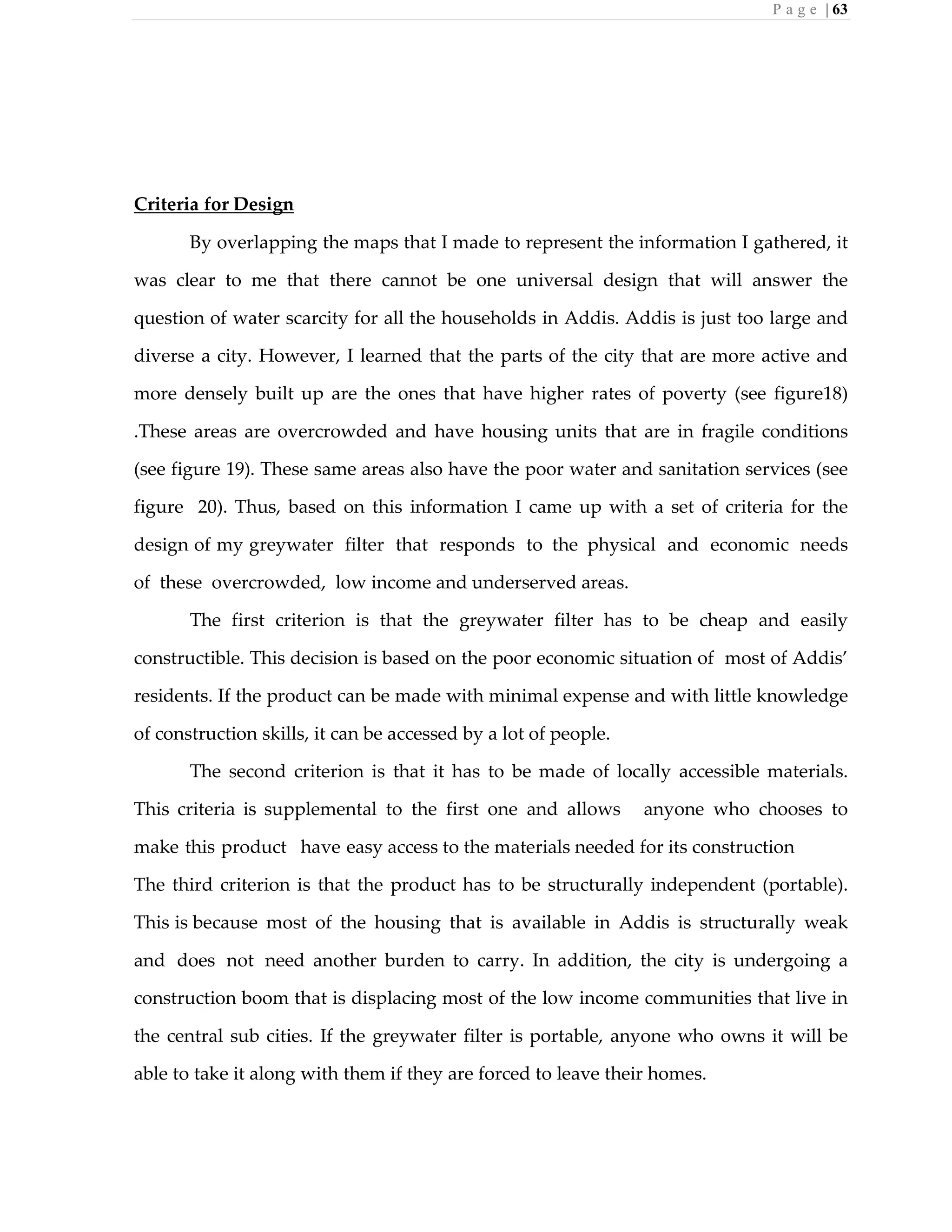 P a g e | 63
Criteria for Design
By overlapping the maps that I made to represent the information I gathered, it
was clear to me that there cannot be one universal design that will answer the
question of water scarcity for all the households in Addis. Addis is just too large and
diverse a city. However, I learned that the parts of the city that are more active and
more densely built up are the ones that have higher rates of poverty (see figure18)
.These areas are overcrowded and have housing units that are in fragile conditions
(see figure 19). These same areas also have the poor water and sanitation services (see
figure 20). Thus, based on this information I came up with a set of criteria for the
design of my greywater filter that responds to the physical and economic needs
of these overcrowded, low income and underserved areas.
The first criterion is that the greywater filter has to be cheap and easily
constructible. This decision is based on the poor economic situation of most of Addis’
residents. If the product can be made with minimal expense and with little knowledge
of construction skills, it can be accessed by a lot of people.
The second criterion is that it has to be made of locally accessible materials.
This criteria is supplemental to the first one and allows anyone who chooses to
make this product have easy access to the materials needed for its construction
The third criterion is that the product has to be structurally independent (portable).
This is because most of the housing that is available in Addis is structurally weak
and does not need another burden to carry. In addition, the city is undergoing a
construction boom that is displacing most of the low income communities that live in
the central sub cities. If the greywater filter is portable, anyone who owns it will be
able to take it along with them if they are forced to leave their homes.
 