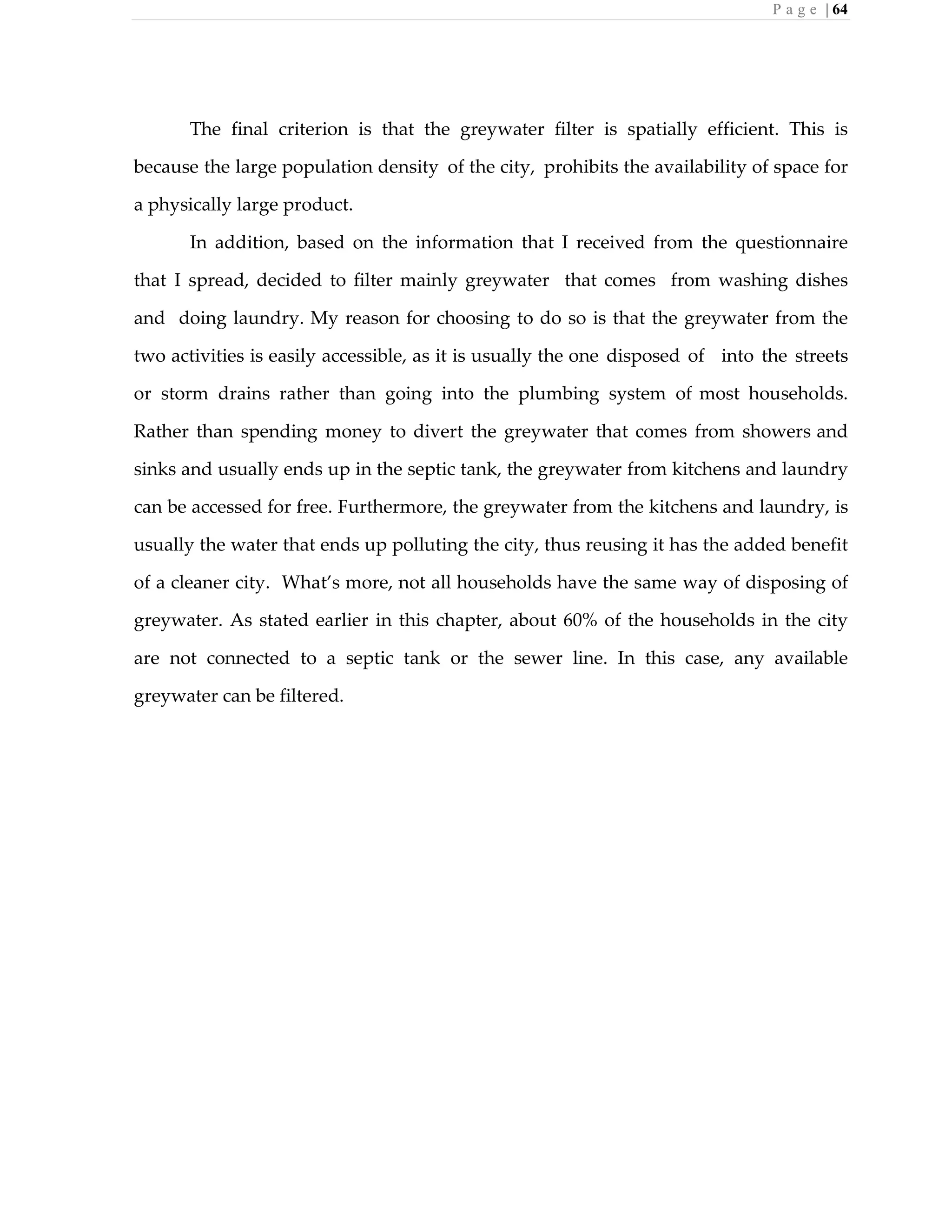 P a g e | 64
The final criterion is that the greywater filter is spatially efficient. This is
because the large population density of the city, prohibits the availability of space for
a physically large product.
In addition, based on the information that I received from the questionnaire
that I spread, decided to filter mainly greywater that comes from washing dishes
and doing laundry. My reason for choosing to do so is that the greywater from the
two activities is easily accessible, as it is usually the one disposed of into the streets
or storm drains rather than going into the plumbing system of most households.
Rather than spending money to divert the greywater that comes from showers and
sinks and usually ends up in the septic tank, the greywater from kitchens and laundry
can be accessed for free. Furthermore, the greywater from the kitchens and laundry, is
usually the water that ends up polluting the city, thus reusing it has the added benefit
of a cleaner city. What’s more, not all households have the same way of disposing of
greywater. As stated earlier in this chapter, about 60% of the households in the city
are not connected to a septic tank or the sewer line. In this case, any available
greywater can be filtered.
 