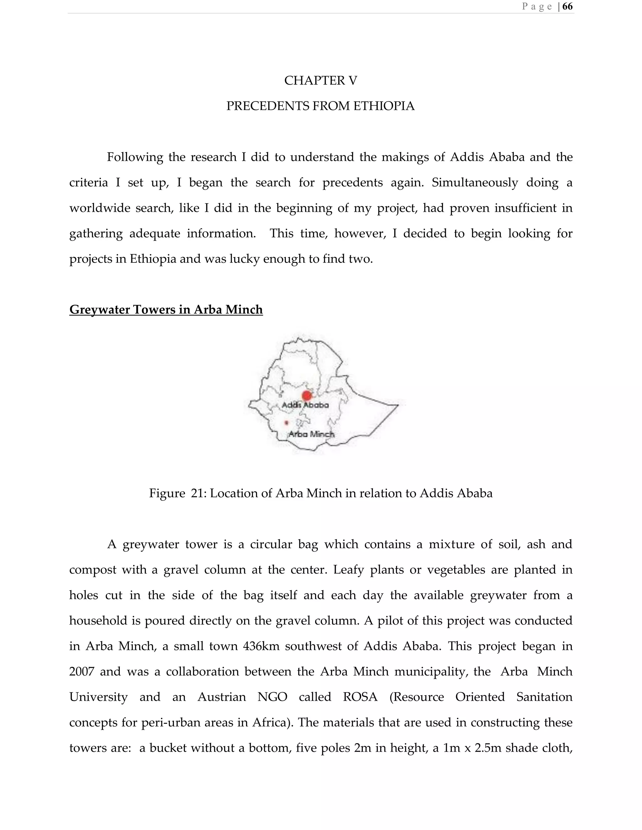 P a g e | 66
CHAPTER V
PRECEDENTS FROM ETHIOPIA
Following the research I did to understand the makings of Addis Ababa and the
criteria I set up, I began the search for precedents again. Simultaneously doing a
worldwide search, like I did in the beginning of my project, had proven insufficient in
gathering adequate information. This time, however, I decided to begin looking for
projects in Ethiopia and was lucky enough to find two.
Greywater Towers in Arba Minch
Figure 21: Location of Arba Minch in relation to Addis Ababa
A greywater tower is a circular bag which contains a mixture of soil, ash and
compost with a gravel column at the center. Leafy plants or vegetables are planted in
holes cut in the side of the bag itself and each day the available greywater from a
household is poured directly on the gravel column. A pilot of this project was conducted
in Arba Minch, a small town 436km southwest of Addis Ababa. This project began in
2007 and was a collaboration between the Arba Minch municipality, the Arba Minch
University and an Austrian NGO called ROSA (Resource Oriented Sanitation
concepts for peri-urban areas in Africa). The materials that are used in constructing these
towers are: a bucket without a bottom, five poles 2m in height, a 1m x 2.5m shade cloth,
 