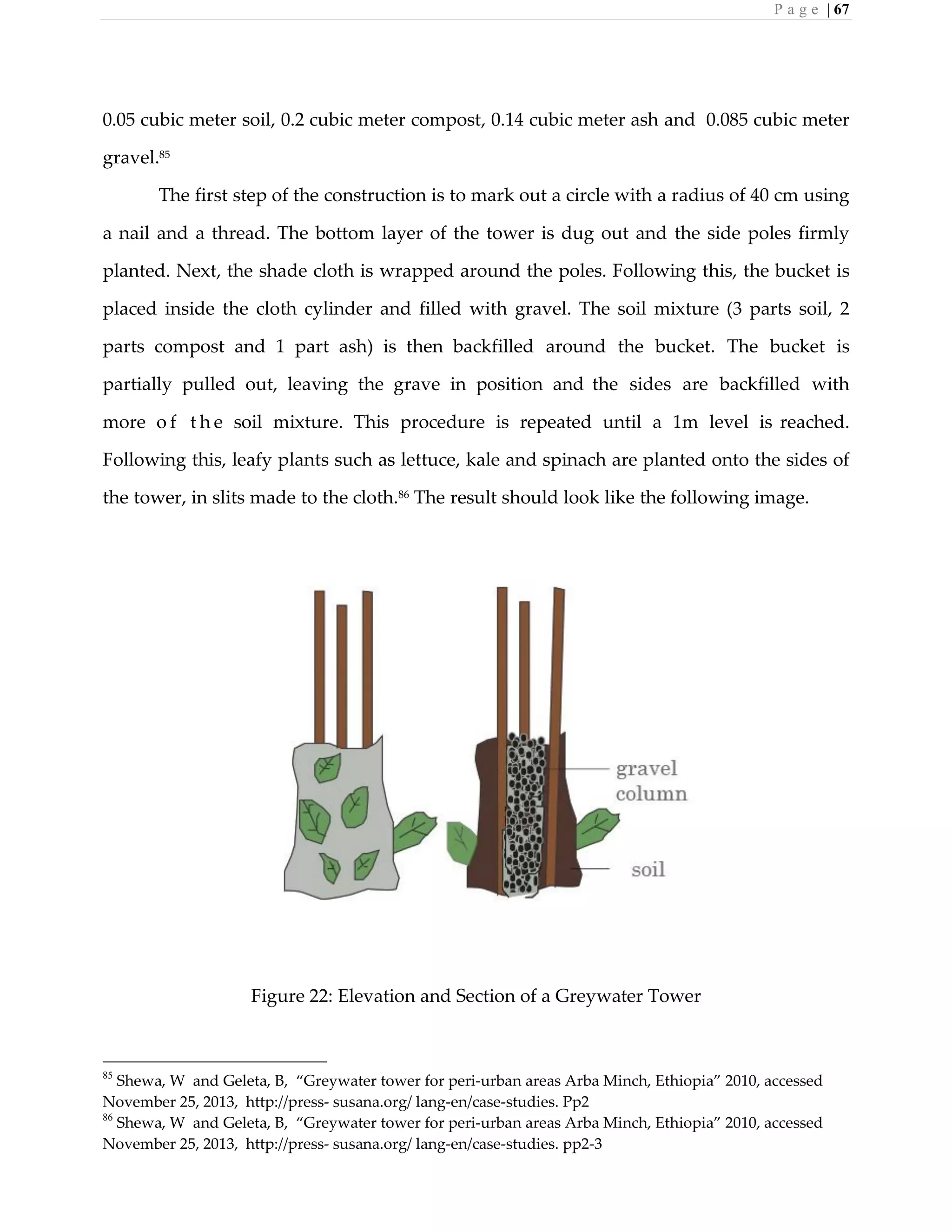 P a g e | 67
0.05 cubic meter soil, 0.2 cubic meter compost, 0.14 cubic meter ash and 0.085 cubic meter
gravel.85
The first step of the construction is to mark out a circle with a radius of 40 cm using
a nail and a thread. The bottom layer of the tower is dug out and the side poles firmly
planted. Next, the shade cloth is wrapped around the poles. Following this, the bucket is
placed inside the cloth cylinder and filled with gravel. The soil mixture (3 parts soil, 2
parts compost and 1 part ash) is then backfilled around the bucket. The bucket is
partially pulled out, leaving the grave in position and the sides are backfilled with
more o f t h e soil mixture. This procedure is repeated until a 1m level is reached.
Following this, leafy plants such as lettuce, kale and spinach are planted onto the sides of
the tower, in slits made to the cloth.86
The result should look like the following image.
Figure 22: Elevation and Section of a Greywater Tower
85
Shewa, W and Geleta, B, “Greywater tower for peri-urban areas Arba Minch, Ethiopia” 2010, accessed
November 25, 2013, http://press- susana.org/ lang-en/case-studies. Pp2
86
Shewa, W and Geleta, B, “Greywater tower for peri-urban areas Arba Minch, Ethiopia” 2010, accessed
November 25, 2013, http://press- susana.org/ lang-en/case-studies. pp2-3
 