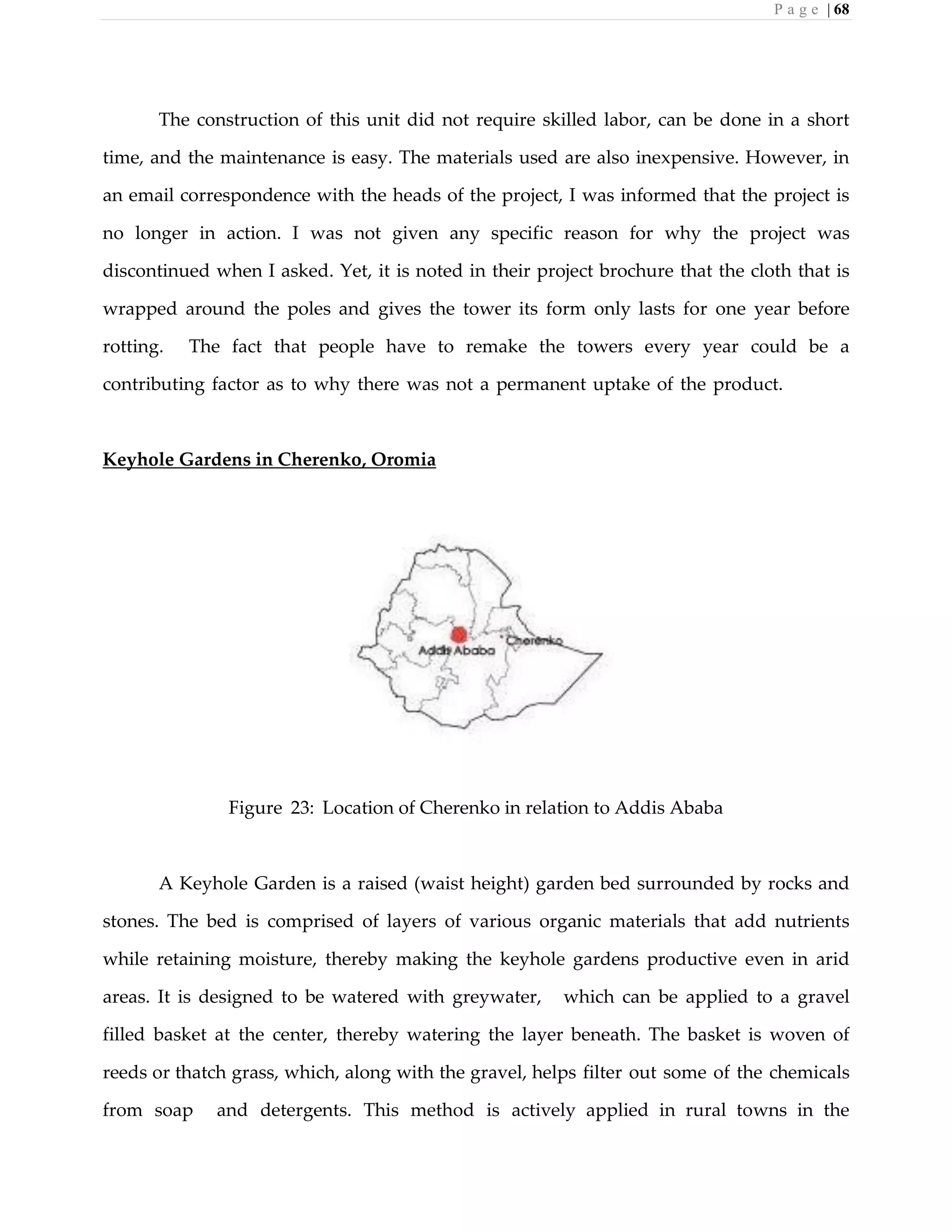 P a g e | 68
The construction of this unit did not require skilled labor, can be done in a short
time, and the maintenance is easy. The materials used are also inexpensive. However, in
an email correspondence with the heads of the project, I was informed that the project is
no longer in action. I was not given any specific reason for why the project was
discontinued when I asked. Yet, it is noted in their project brochure that the cloth that is
wrapped around the poles and gives the tower its form only lasts for one year before
rotting. The fact that people have to remake the towers every year could be a
contributing factor as to why there was not a permanent uptake of the product.
Keyhole Gardens in Cherenko, Oromia
Figure 23: Location of Cherenko in relation to Addis Ababa
A Keyhole Garden is a raised (waist height) garden bed surrounded by rocks and
stones. The bed is comprised of layers of various organic materials that add nutrients
while retaining moisture, thereby making the keyhole gardens productive even in arid
areas. It is designed to be watered with greywater, which can be applied to a gravel
filled basket at the center, thereby watering the layer beneath. The basket is woven of
reeds or thatch grass, which, along with the gravel, helps filter out some of the chemicals
from soap and detergents. This method is actively applied in rural towns in the
 