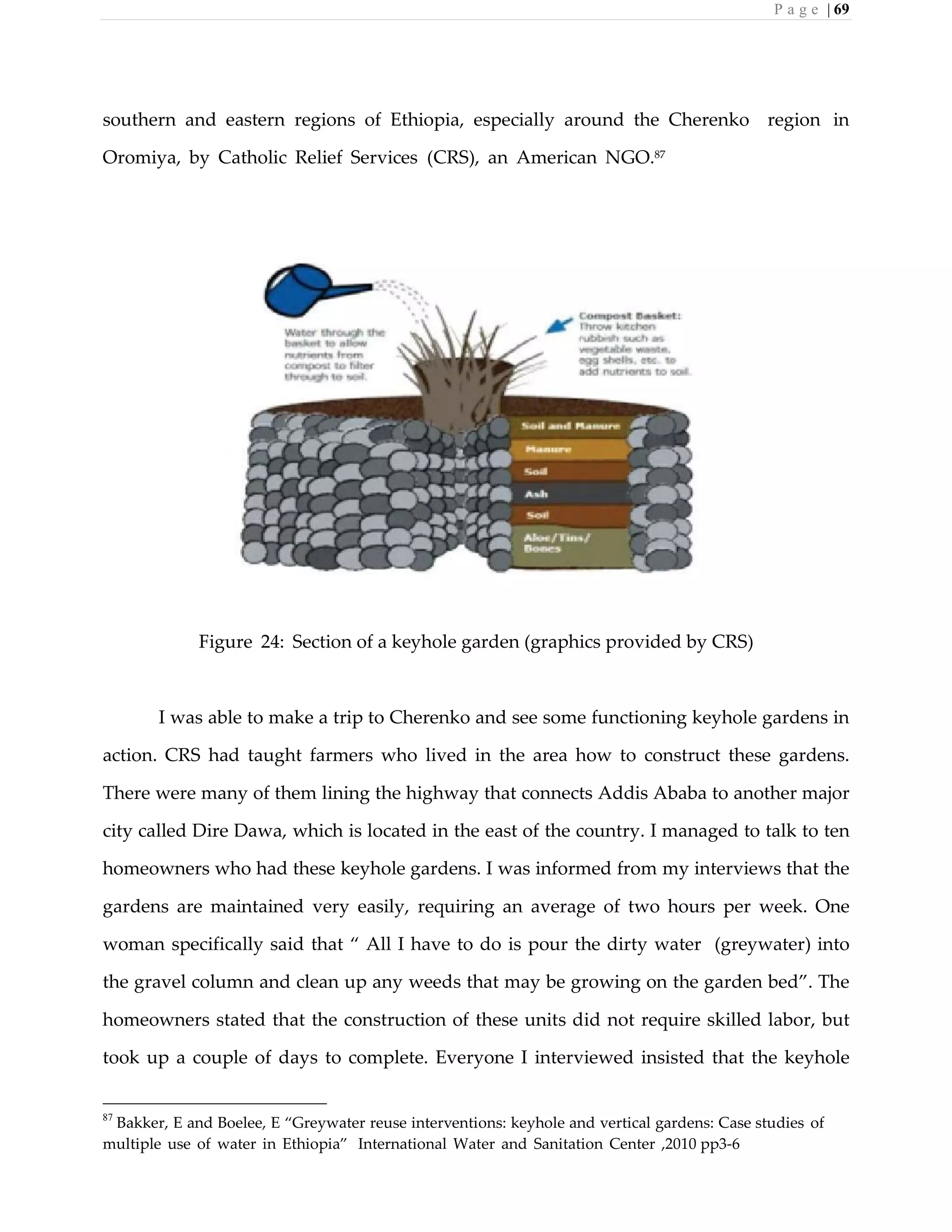 P a g e | 69
southern and eastern regions of Ethiopia, especially around the Cherenko region in
Oromiya, by Catholic Relief Services (CRS), an American NGO.87
Figure 24: Section of a keyhole garden (graphics provided by CRS)
I was able to make a trip to Cherenko and see some functioning keyhole gardens in
action. CRS had taught farmers who lived in the area how to construct these gardens.
There were many of them lining the highway that connects Addis Ababa to another major
city called Dire Dawa, which is located in the east of the country. I managed to talk to ten
homeowners who had these keyhole gardens. I was informed from my interviews that the
gardens are maintained very easily, requiring an average of two hours per week. One
woman specifically said that “ All I have to do is pour the dirty water (greywater) into
the gravel column and clean up any weeds that may be growing on the garden bed”. The
homeowners stated that the construction of these units did not require skilled labor, but
took up a couple of days to complete. Everyone I interviewed insisted that the keyhole
87
Bakker, E and Boelee, E “Greywater reuse interventions: keyhole and vertical gardens: Case studies of
multiple use of water in Ethiopia” International Water and Sanitation Center ,2010 pp3-6
 