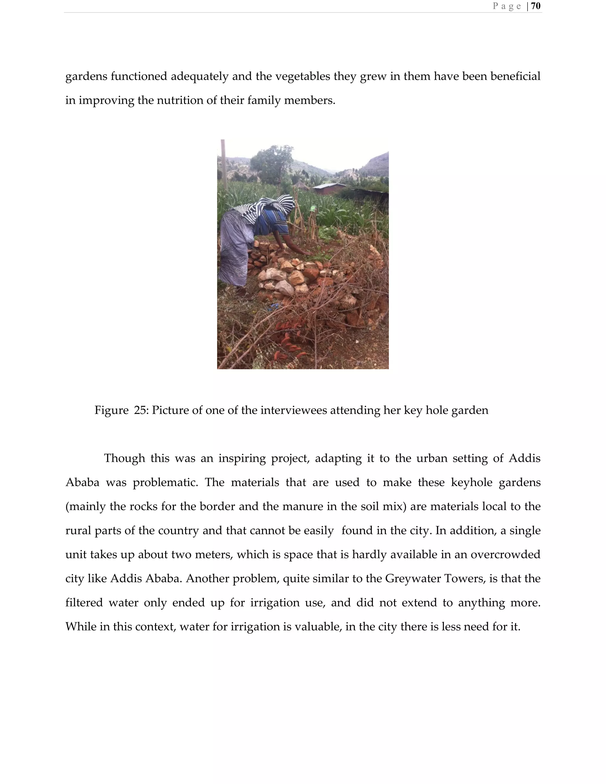 P a g e | 70
gardens functioned adequately and the vegetables they grew in them have been beneficial
in improving the nutrition of their family members.
Figure 25: Picture of one of the interviewees attending her key hole garden
Though this was an inspiring project, adapting it to the urban setting of Addis
Ababa was problematic. The materials that are used to make these keyhole gardens
(mainly the rocks for the border and the manure in the soil mix) are materials local to the
rural parts of the country and that cannot be easily found in the city. In addition, a single
unit takes up about two meters, which is space that is hardly available in an overcrowded
city like Addis Ababa. Another problem, quite similar to the Greywater Towers, is that the
filtered water only ended up for irrigation use, and did not extend to anything more.
While in this context, water for irrigation is valuable, in the city there is less need for it.
 