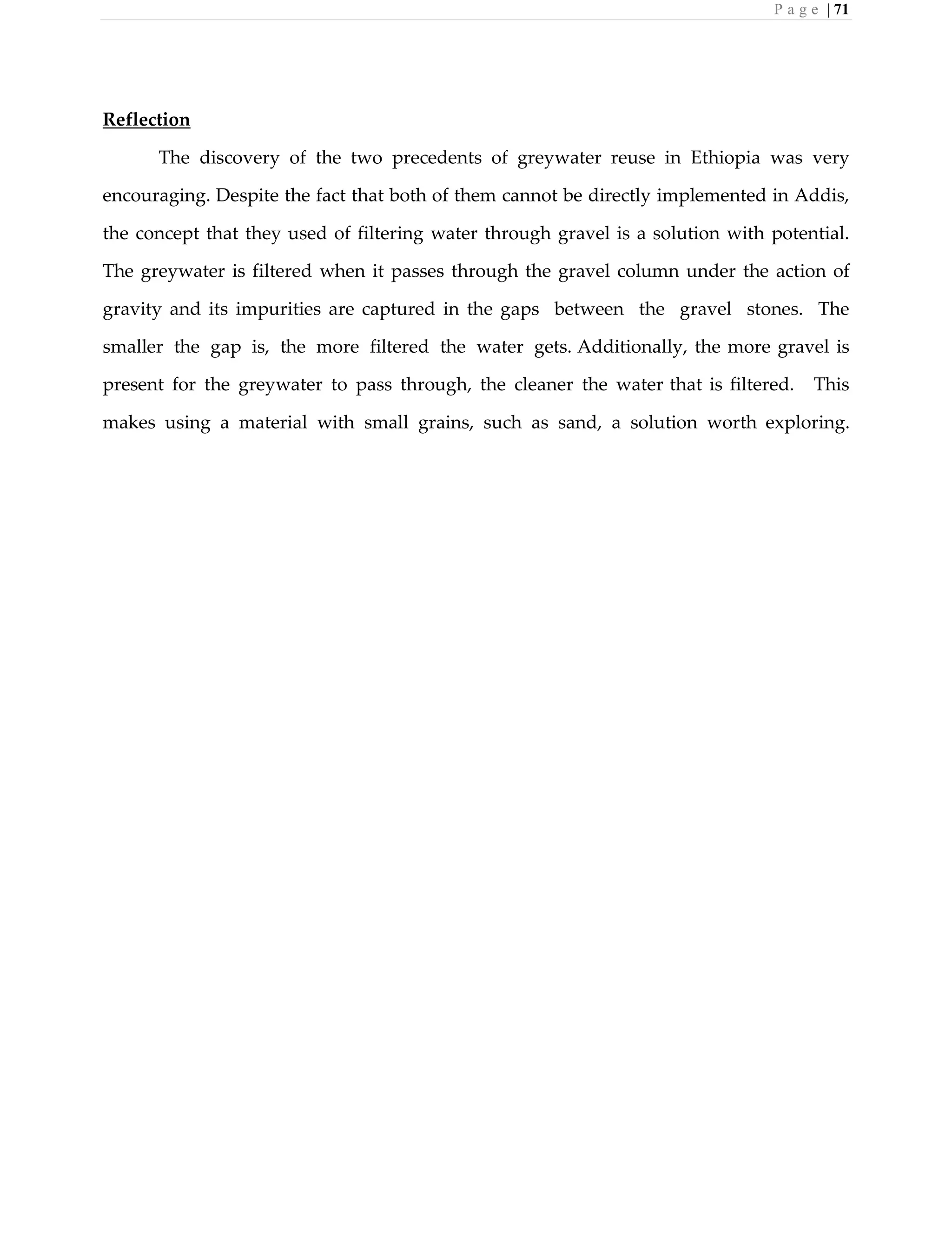 P a g e | 71
Reflection
The discovery of the two precedents of greywater reuse in Ethiopia was very
encouraging. Despite the fact that both of them cannot be directly implemented in Addis,
the concept that they used of filtering water through gravel is a solution with potential.
The greywater is filtered when it passes through the gravel column under the action of
gravity and its impurities are captured in the gaps between the gravel stones. The
smaller the gap is, the more filtered the water gets. Additionally, the more gravel is
present for the greywater to pass through, the cleaner the water that is filtered. This
makes using a material with small grains, such as sand, a solution worth exploring.
 